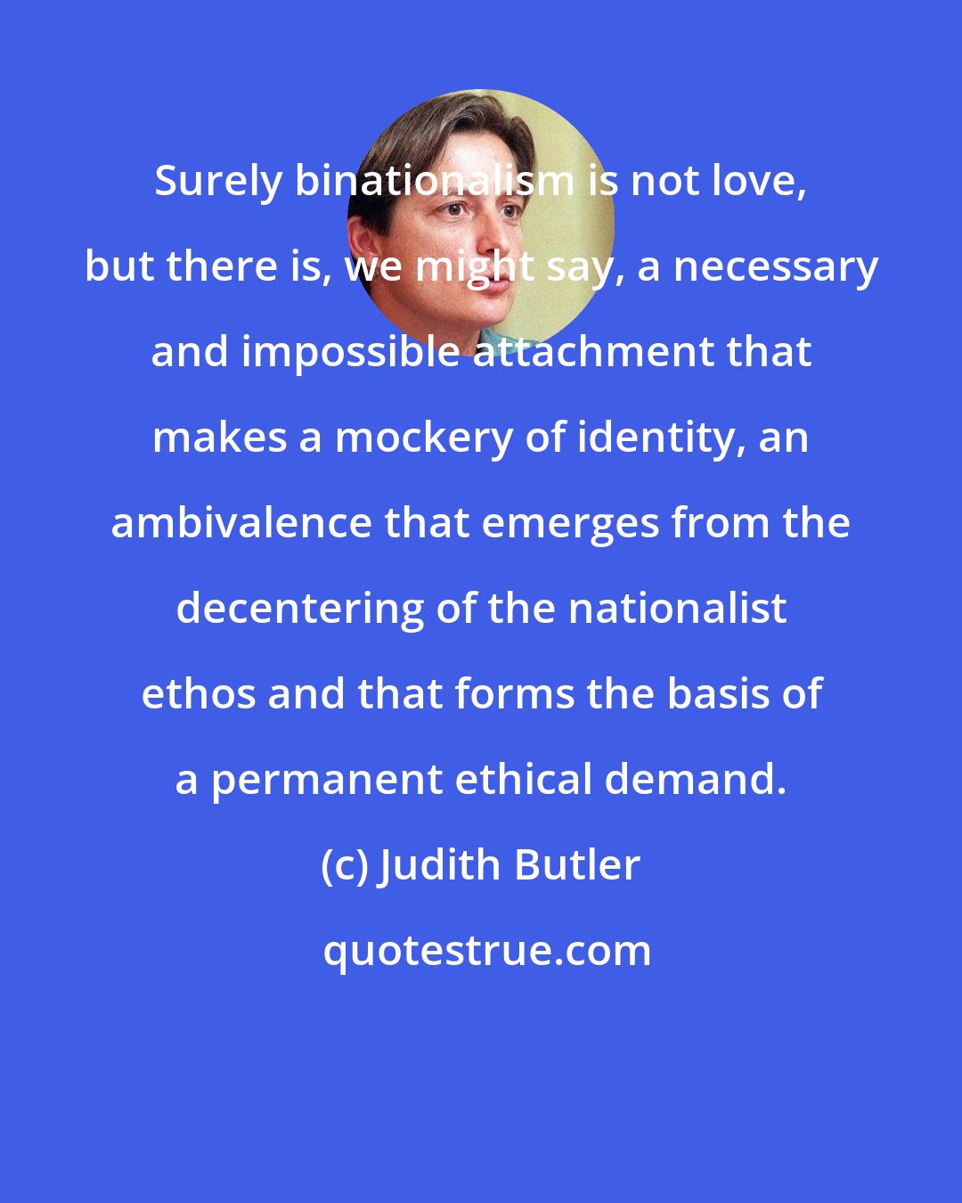 Judith Butler: Surely binationalism is not love, but there is, we might say, a necessary and impossible attachment that makes a mockery of identity, an ambivalence that emerges from the decentering of the nationalist ethos and that forms the basis of a permanent ethical demand.