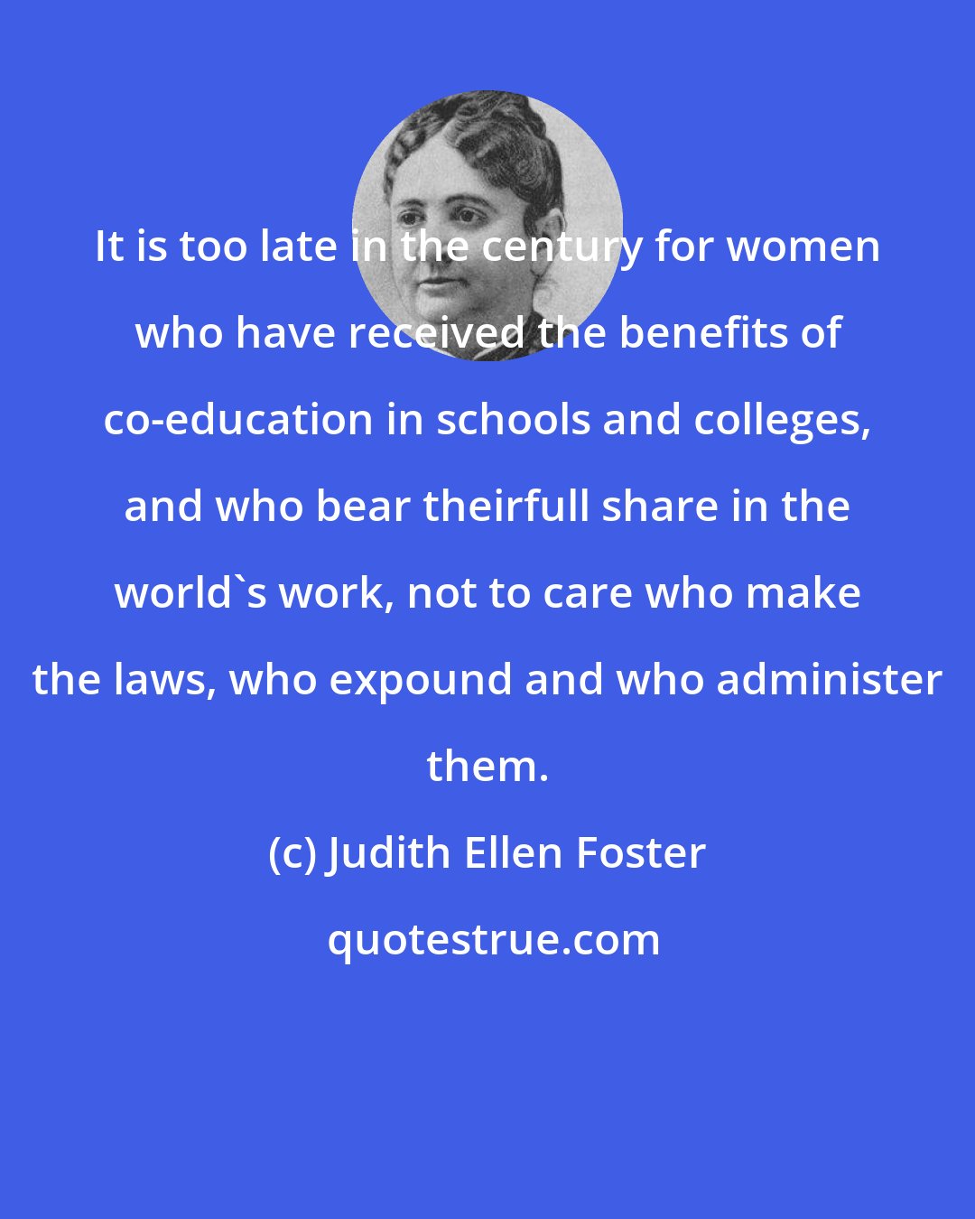 Judith Ellen Foster: It is too late in the century for women who have received the benefits of co-education in schools and colleges, and who bear theirfull share in the world's work, not to care who make the laws, who expound and who administer them.