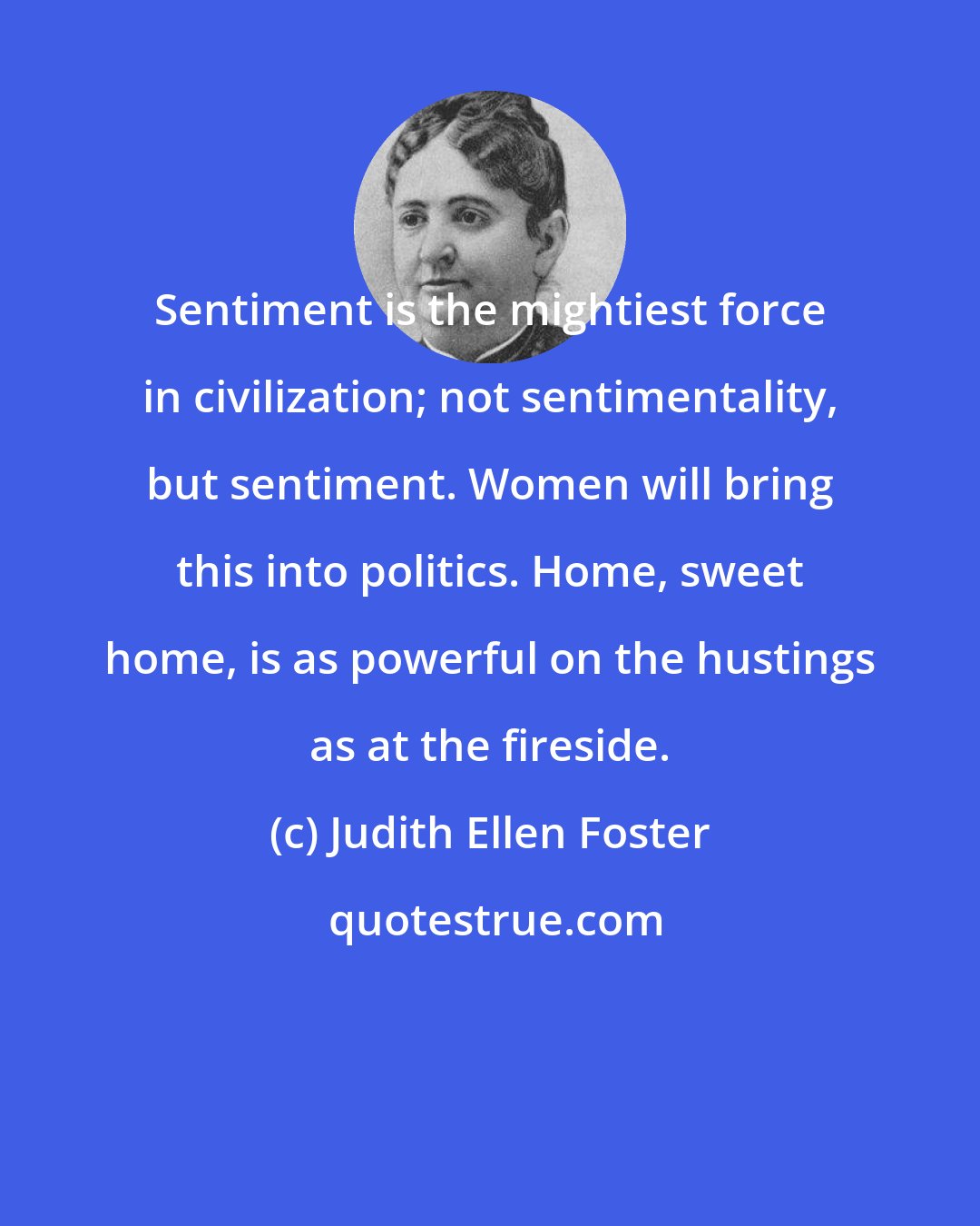 Judith Ellen Foster: Sentiment is the mightiest force in civilization; not sentimentality, but sentiment. Women will bring this into politics. Home, sweet home, is as powerful on the hustings as at the fireside.