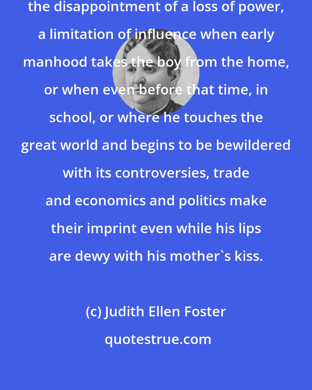 Judith Ellen Foster: ...to many a mother's heart has come the disappointment of a loss of power, a limitation of influence when early manhood takes the boy from the home, or when even before that time, in school, or where he touches the great world and begins to be bewildered with its controversies, trade and economics and politics make their imprint even while his lips are dewy with his mother's kiss.