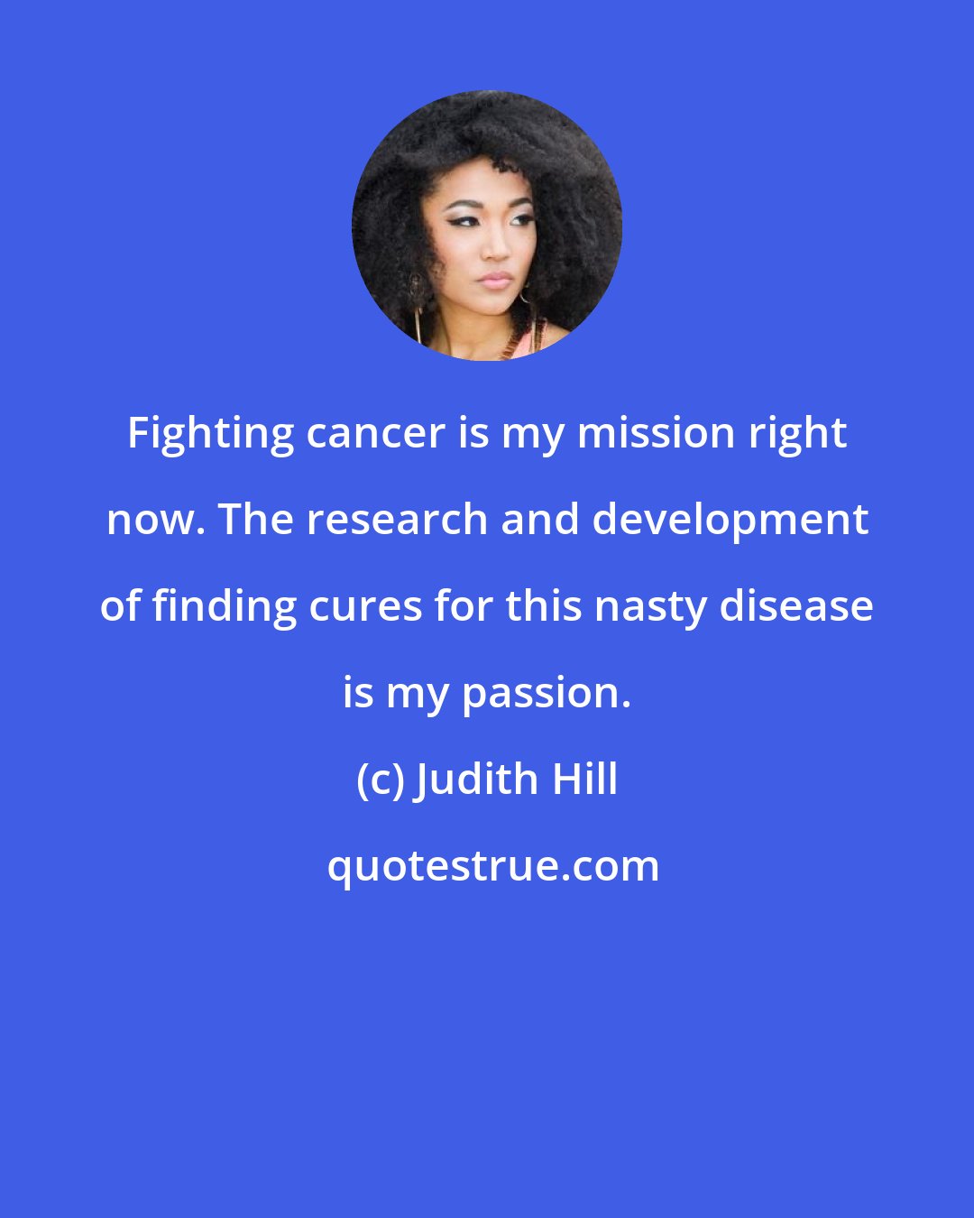 Judith Hill: Fighting cancer is my mission right now. The research and development of finding cures for this nasty disease is my passion.