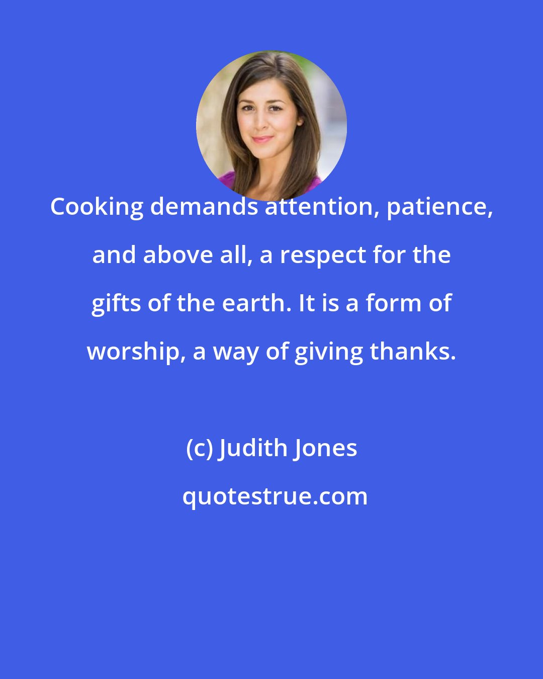 Judith Jones: Cooking demands attention, patience, and above all, a respect for the gifts of the earth. It is a form of worship, a way of giving thanks.