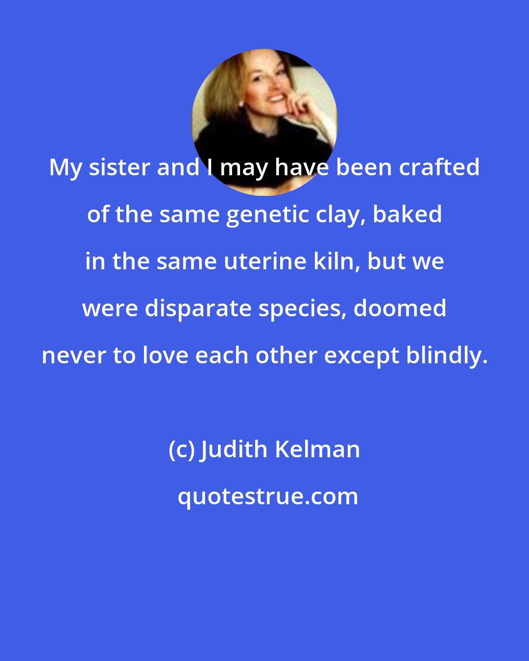 Judith Kelman: My sister and I may have been crafted of the same genetic clay, baked in the same uterine kiln, but we were disparate species, doomed never to love each other except blindly.