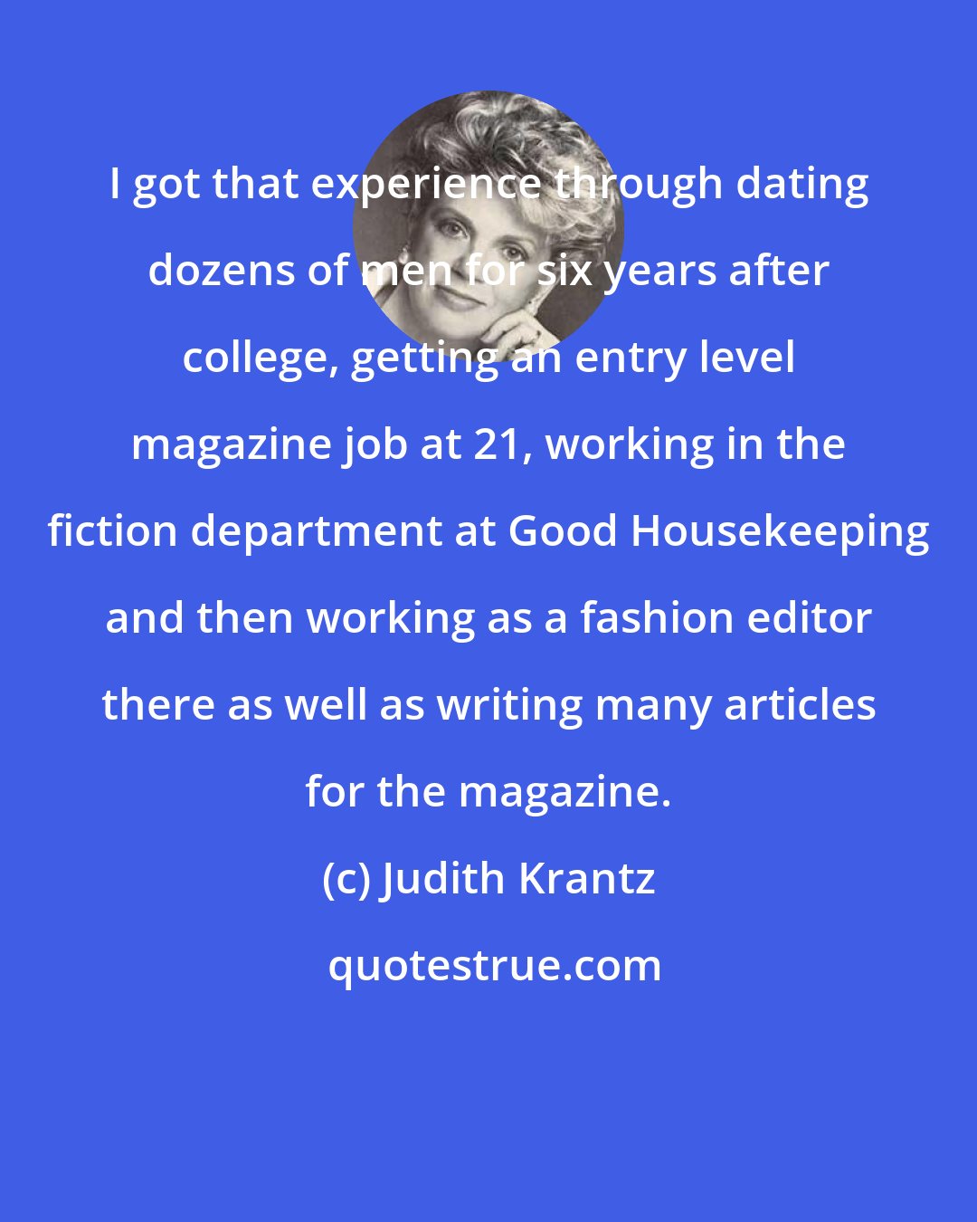 Judith Krantz: I got that experience through dating dozens of men for six years after college, getting an entry level magazine job at 21, working in the fiction department at Good Housekeeping and then working as a fashion editor there as well as writing many articles for the magazine.