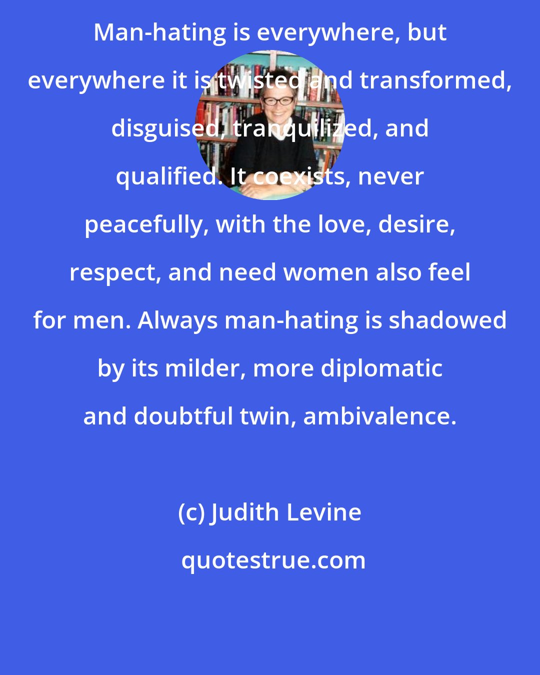 Judith Levine: Man-hating is everywhere, but everywhere it is twisted and transformed, disguised, tranquilized, and qualified. It coexists, never peacefully, with the love, desire, respect, and need women also feel for men. Always man-hating is shadowed by its milder, more diplomatic and doubtful twin, ambivalence.