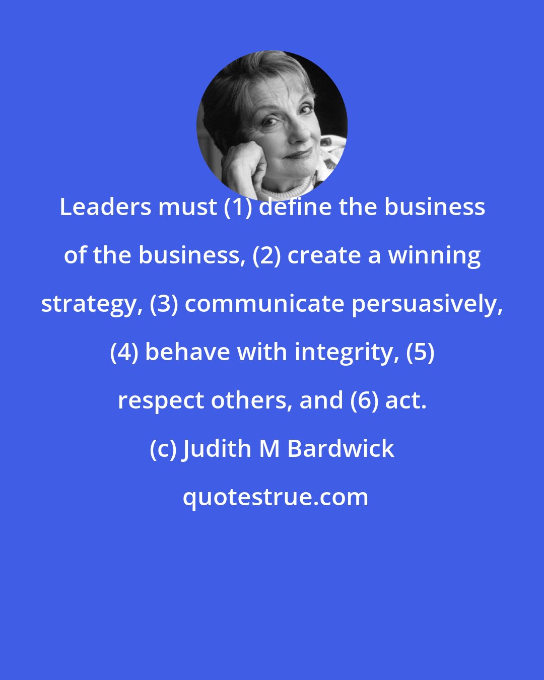 Judith M Bardwick: Leaders must (1) define the business of the business, (2) create a winning strategy, (3) communicate persuasively, (4) behave with integrity, (5) respect others, and (6) act.