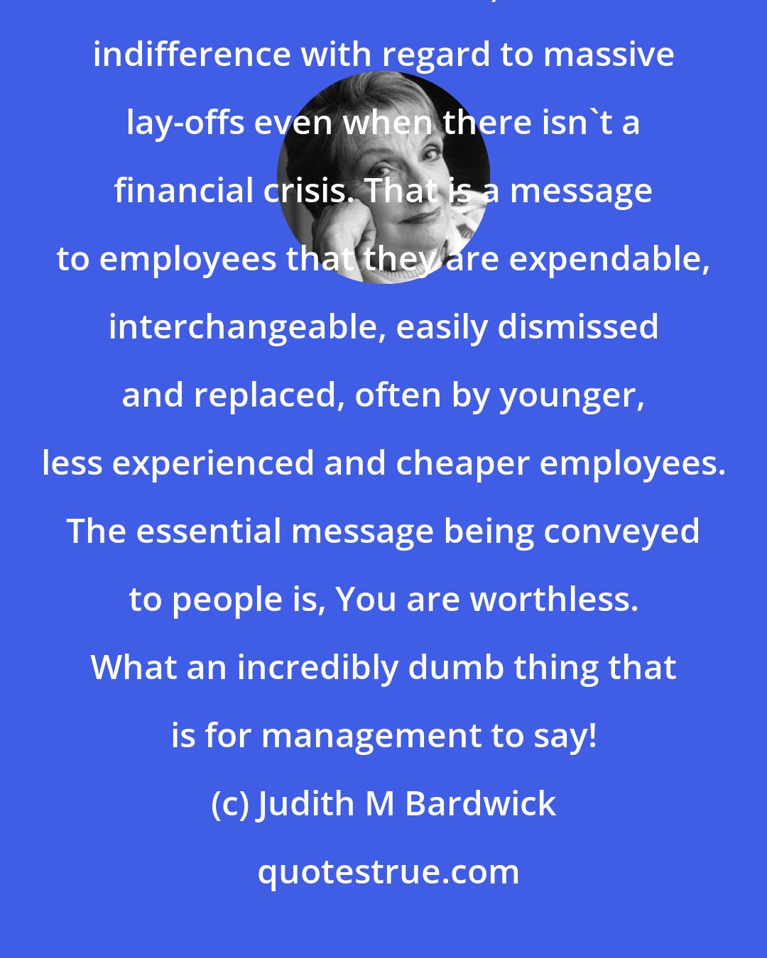 Judith M Bardwick: The best worst example of making people feel unappreciated today lies in the casualness, indeed indifference with regard to massive lay-offs even when there isn't a financial crisis. That is a message to employees that they are expendable, interchangeable, easily dismissed and replaced, often by younger, less experienced and cheaper employees. The essential message being conveyed to people is, You are worthless. What an incredibly dumb thing that is for management to say!
