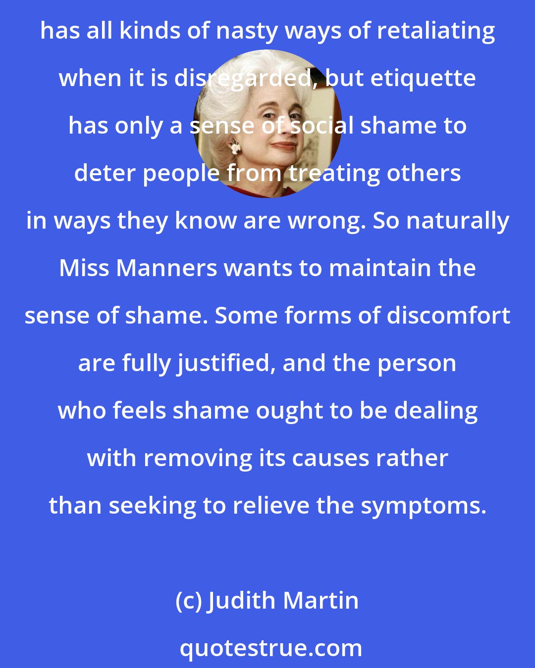 Judith Martin: Shame is the proper reaction when one has purposefully violated the accepted behavior of society. Inflicting it is etiquette's response when its rules are disobeyed. The law has all kinds of nasty ways of retaliating when it is disregarded, but etiquette has only a sense of social shame to deter people from treating others in ways they know are wrong. So naturally Miss Manners wants to maintain the sense of shame. Some forms of discomfort are fully justified, and the person who feels shame ought to be dealing with removing its causes rather than seeking to relieve the symptoms.