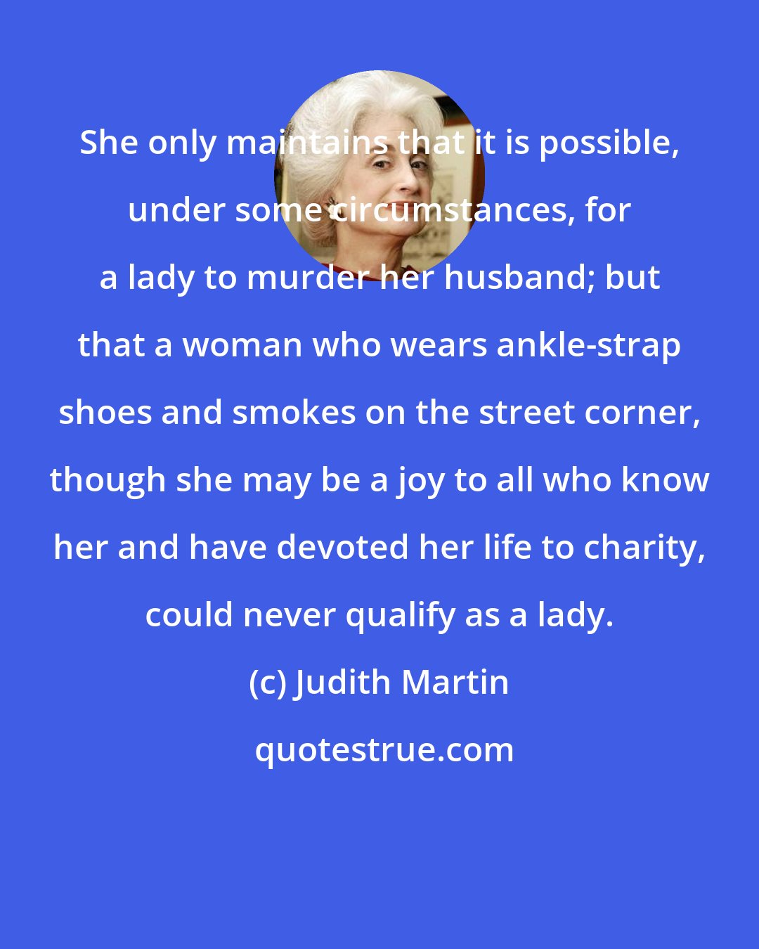Judith Martin: She only maintains that it is possible, under some circumstances, for a lady to murder her husband; but that a woman who wears ankle-strap shoes and smokes on the street corner, though she may be a joy to all who know her and have devoted her life to charity, could never qualify as a lady.