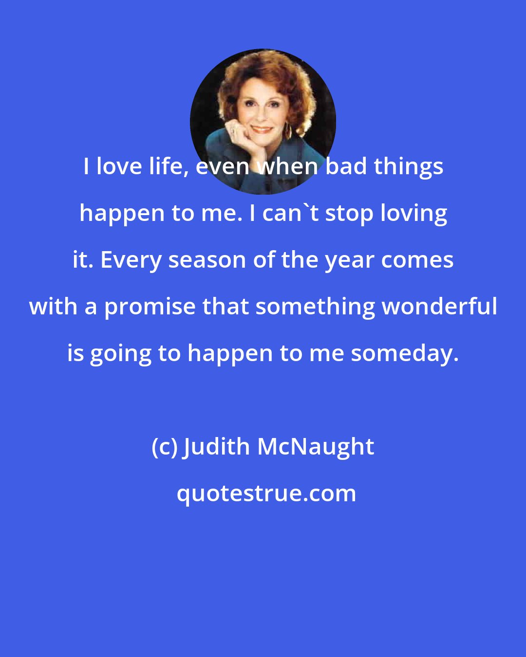 Judith McNaught: I love life, even when bad things happen to me. I can't stop loving it. Every season of the year comes with a promise that something wonderful is going to happen to me someday.