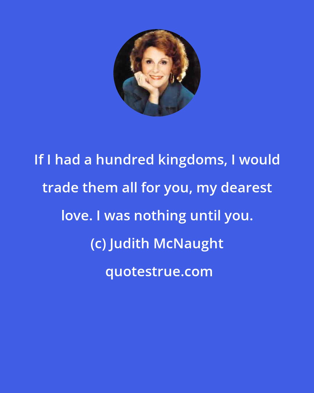 Judith McNaught: If I had a hundred kingdoms, I would trade them all for you, my dearest love. I was nothing until you.