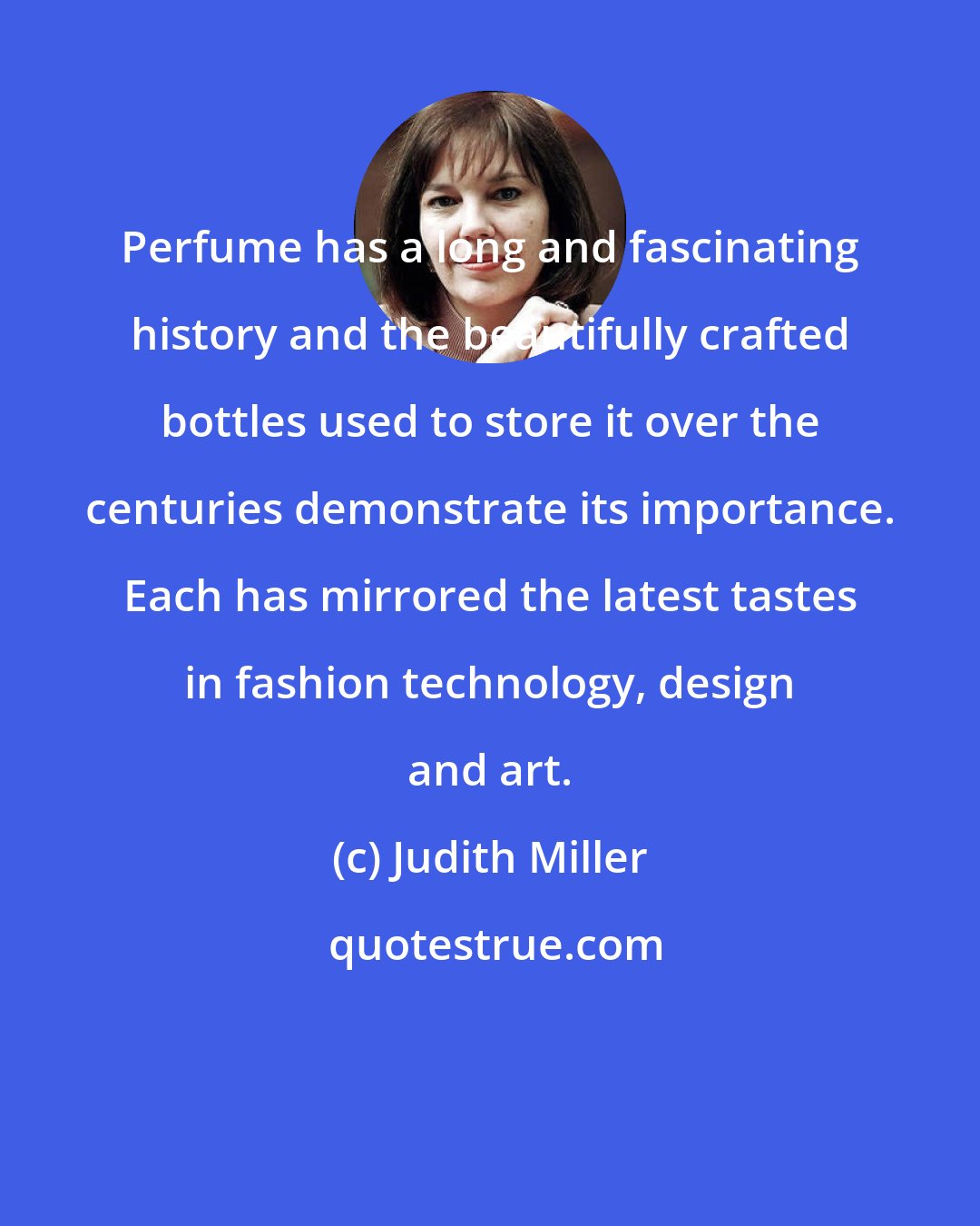 Judith Miller: Perfume has a long and fascinating history and the beautifully crafted bottles used to store it over the centuries demonstrate its importance. Each has mirrored the latest tastes in fashion technology, design and art.