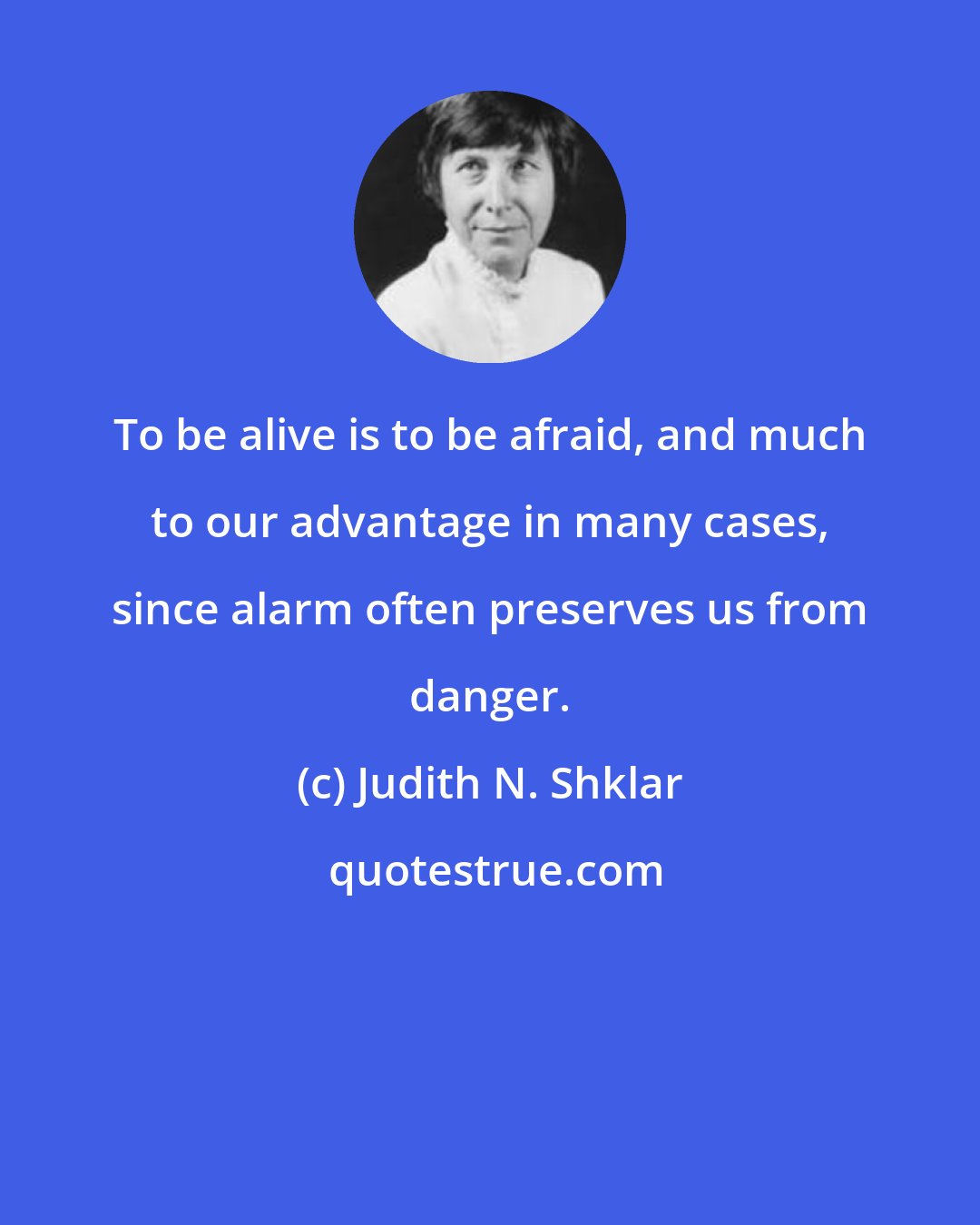 Judith N. Shklar: To be alive is to be afraid, and much to our advantage in many cases, since alarm often preserves us from danger.