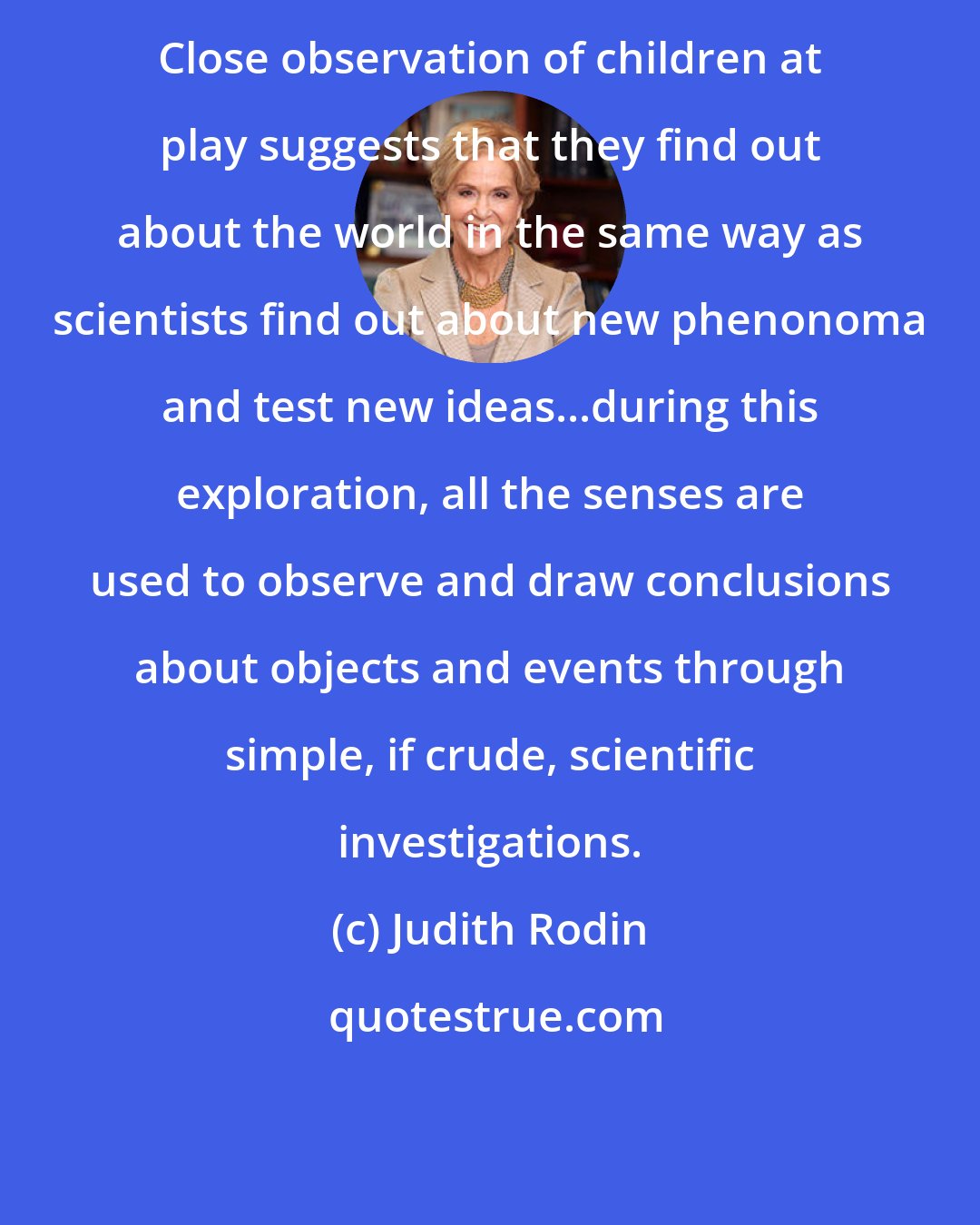 Judith Rodin: Close observation of children at play suggests that they find out about the world in the same way as scientists find out about new phenonoma and test new ideas...during this exploration, all the senses are used to observe and draw conclusions about objects and events through simple, if crude, scientific investigations.