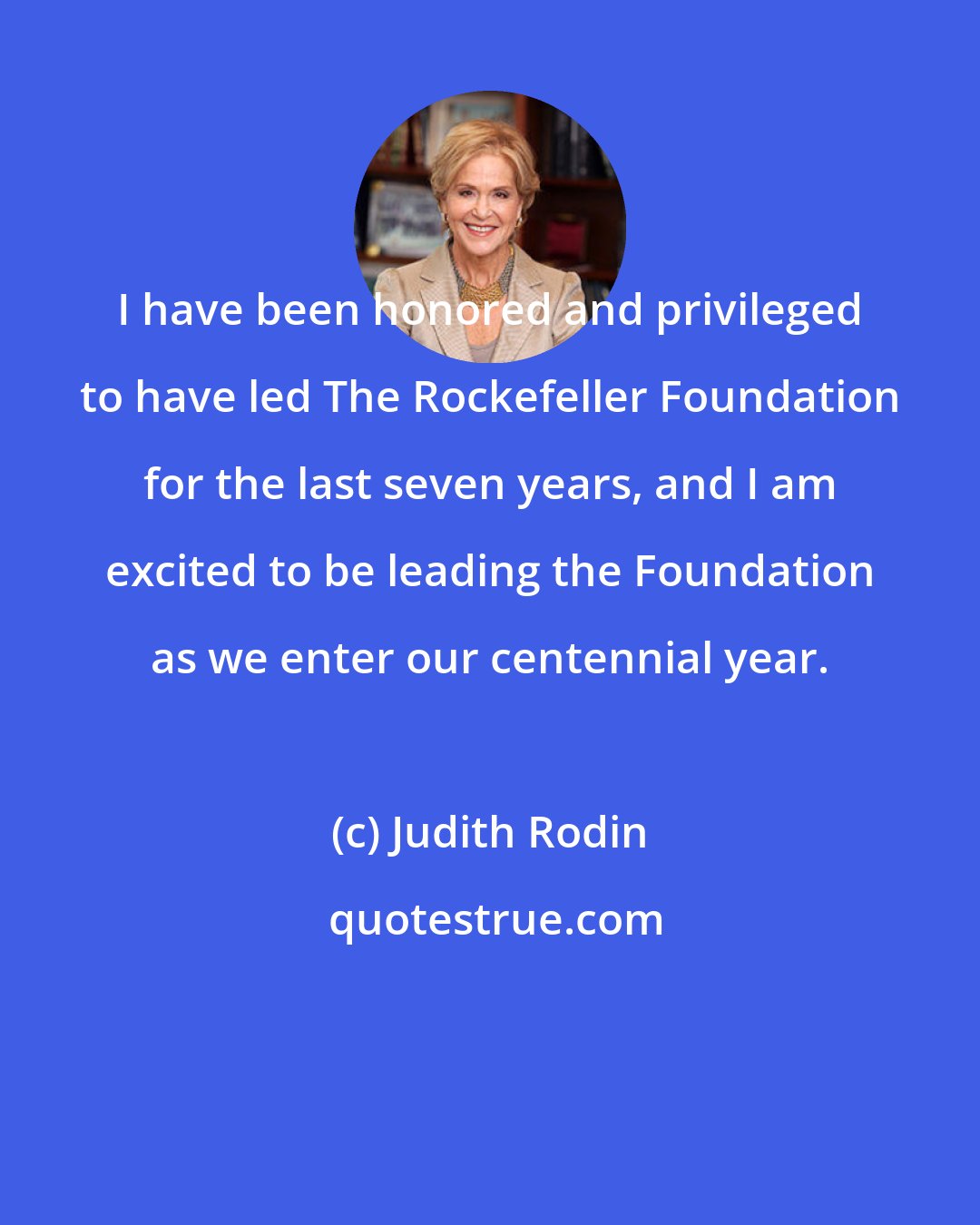 Judith Rodin: I have been honored and privileged to have led The Rockefeller Foundation for the last seven years, and I am excited to be leading the Foundation as we enter our centennial year.