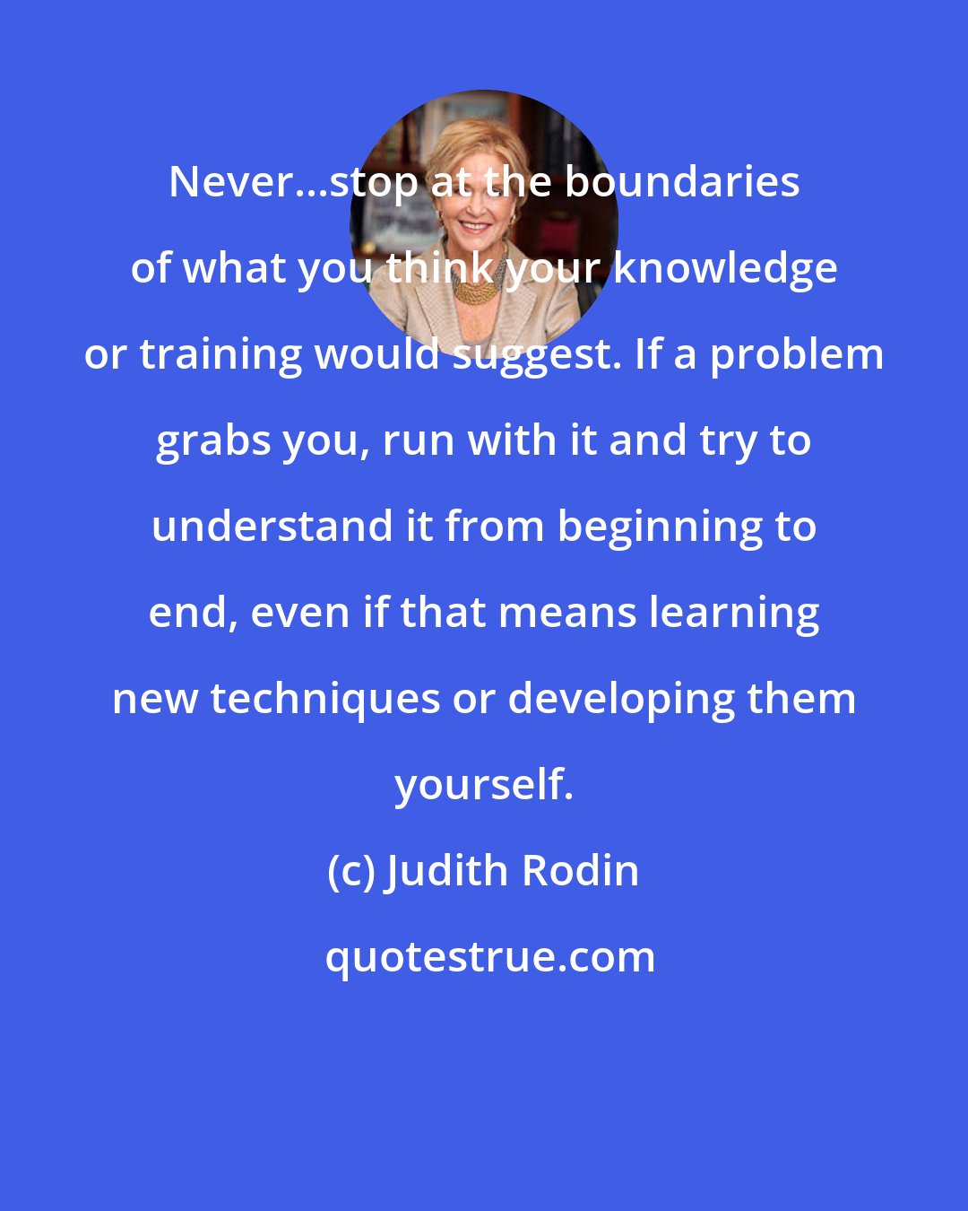 Judith Rodin: Never...stop at the boundaries of what you think your knowledge or training would suggest. If a problem grabs you, run with it and try to understand it from beginning to end, even if that means learning new techniques or developing them yourself.