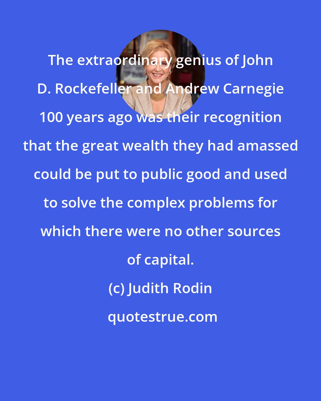 Judith Rodin: The extraordinary genius of John D. Rockefeller and Andrew Carnegie 100 years ago was their recognition that the great wealth they had amassed could be put to public good and used to solve the complex problems for which there were no other sources of capital.