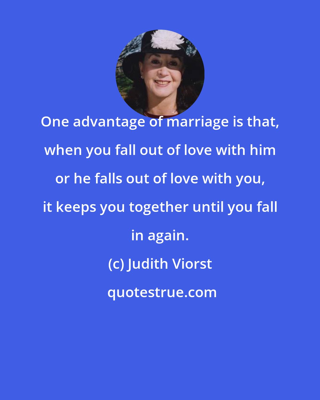 Judith Viorst: One advantage of marriage is that, when you fall out of love with him or he falls out of love with you, it keeps you together until you fall in again.