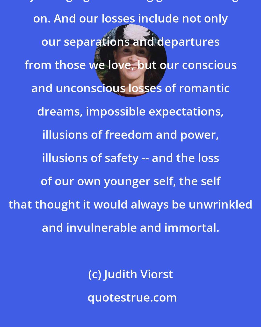 Judith Viorst: We lost not only through death, but also by leaving and being left, by changing and letting go and moving on. And our losses include not only our separations and departures from those we love, but our conscious and unconscious losses of romantic dreams, impossible expectations, illusions of freedom and power, illusions of safety -- and the loss of our own younger self, the self that thought it would always be unwrinkled and invulnerable and immortal.
