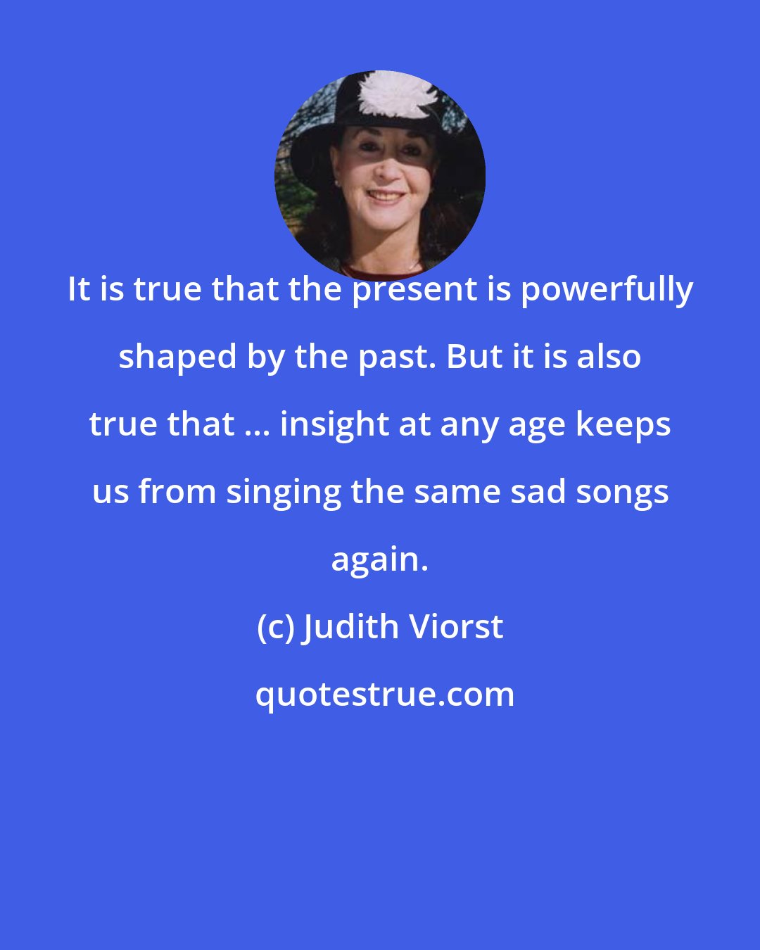 Judith Viorst: It is true that the present is powerfully shaped by the past. But it is also true that ... insight at any age keeps us from singing the same sad songs again.