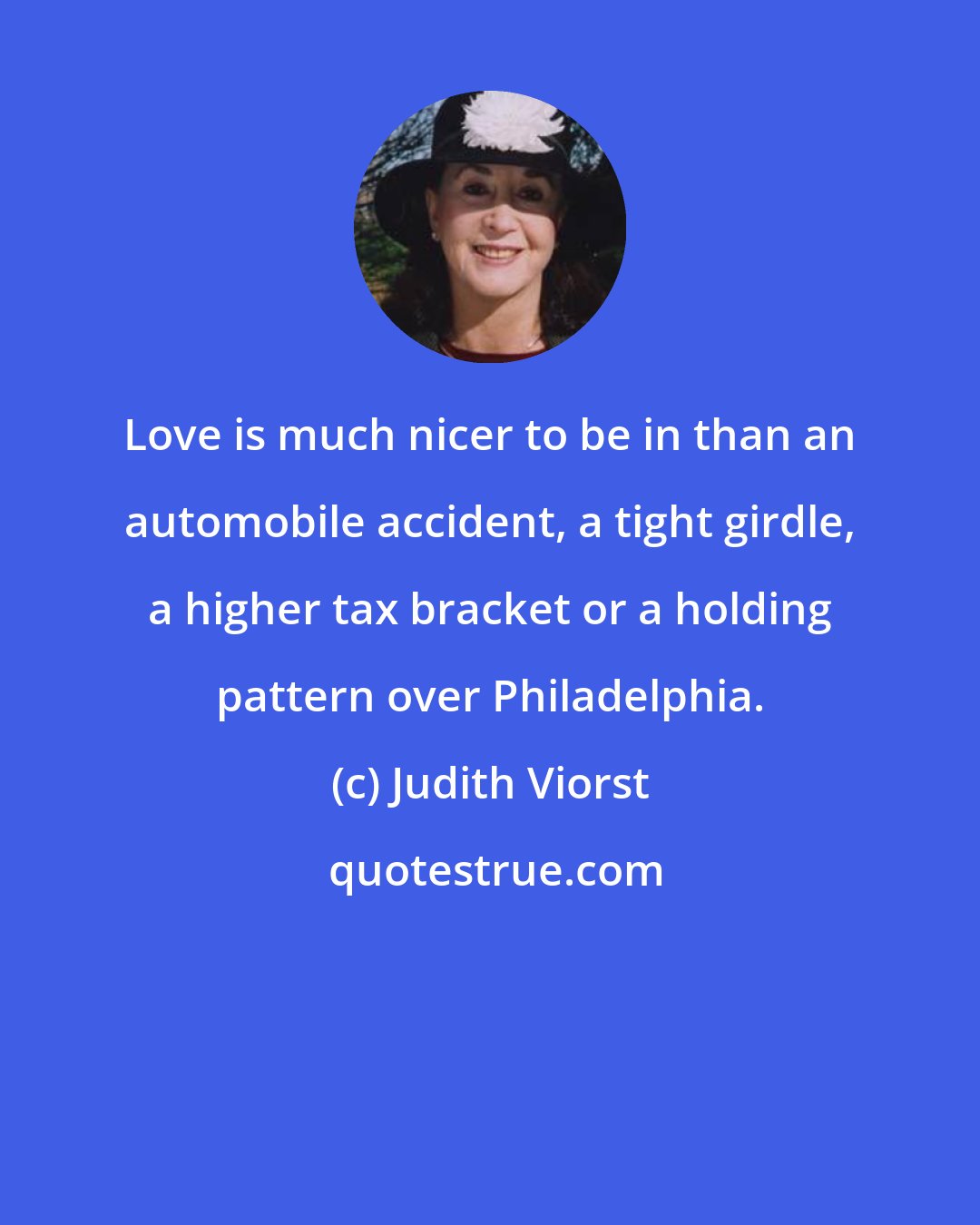 Judith Viorst: Love is much nicer to be in than an automobile accident, a tight girdle, a higher tax bracket or a holding pattern over Philadelphia.