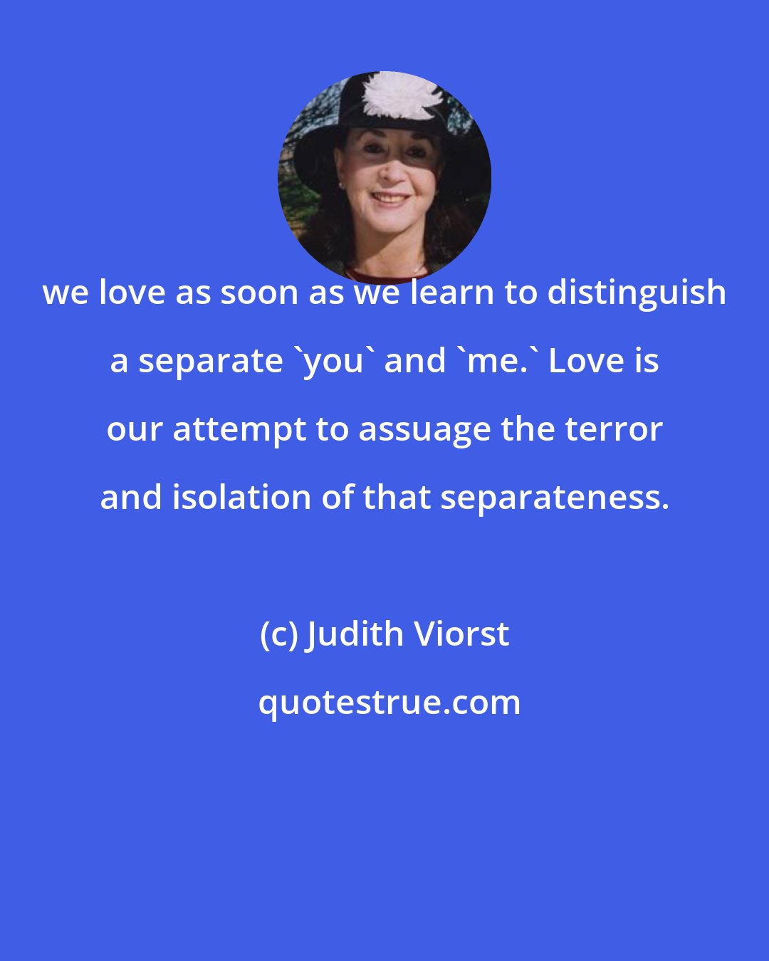 Judith Viorst: we love as soon as we learn to distinguish a separate 'you' and 'me.' Love is our attempt to assuage the terror and isolation of that separateness.