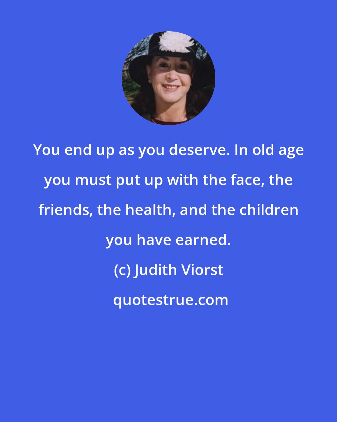 Judith Viorst: You end up as you deserve. In old age you must put up with the face, the friends, the health, and the children you have earned.