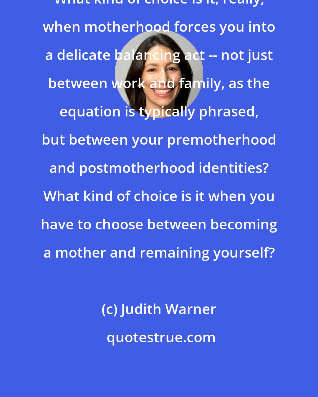Judith Warner: What kind of choice is it, really, when motherhood forces you into a delicate balancing act -- not just between work and family, as the equation is typically phrased, but between your premotherhood and postmotherhood identities? What kind of choice is it when you have to choose between becoming a mother and remaining yourself?