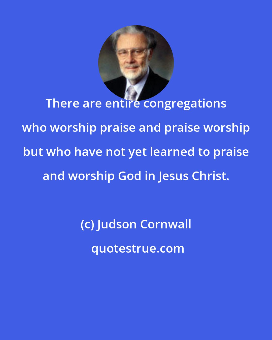 Judson Cornwall: There are entire congregations who worship praise and praise worship but who have not yet learned to praise and worship God in Jesus Christ.