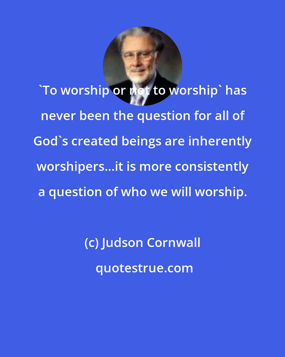 Judson Cornwall: 'To worship or not to worship' has never been the question for all of God's created beings are inherently worshipers...it is more consistently a question of who we will worship.