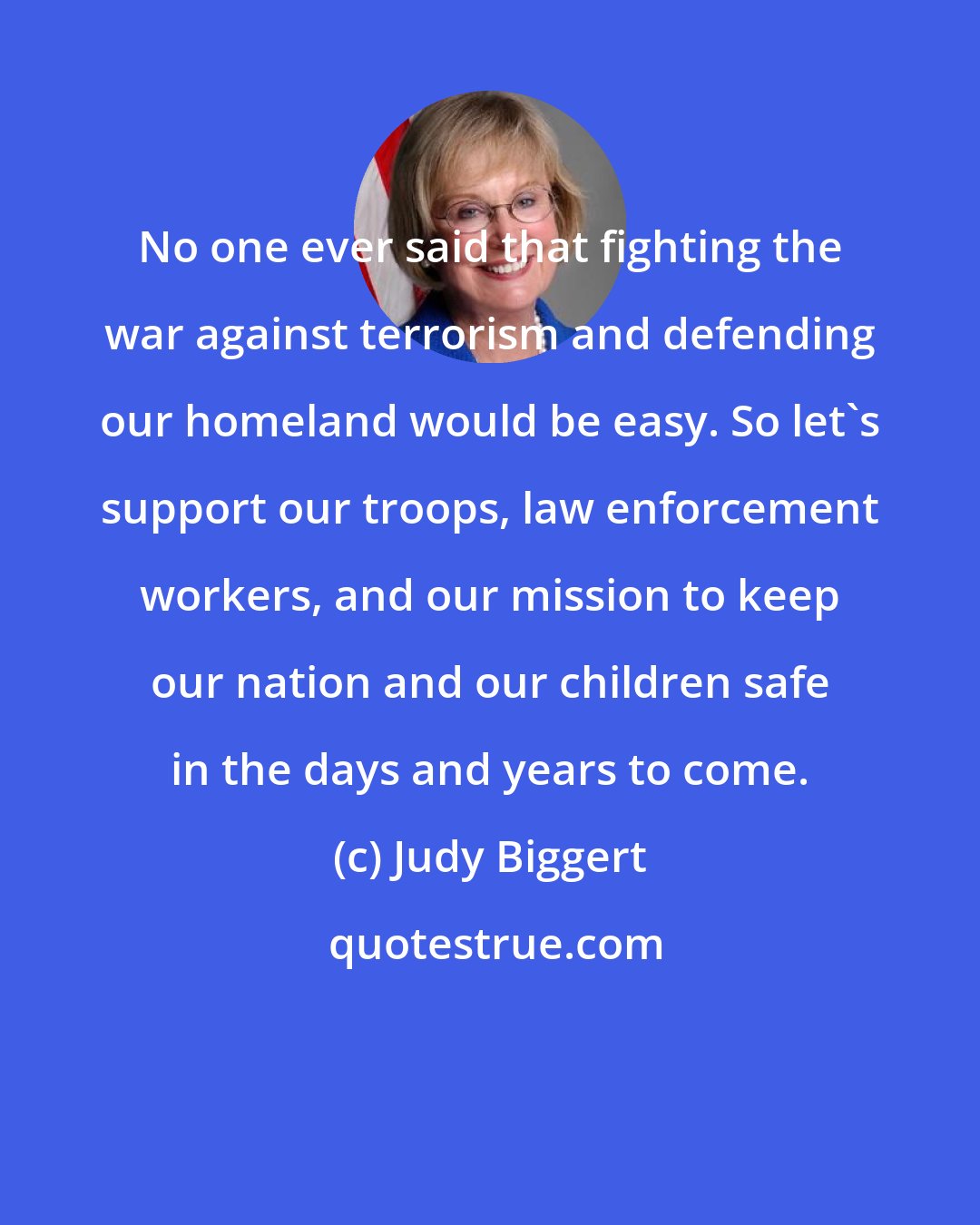 Judy Biggert: No one ever said that fighting the war against terrorism and defending our homeland would be easy. So let's support our troops, law enforcement workers, and our mission to keep our nation and our children safe in the days and years to come.