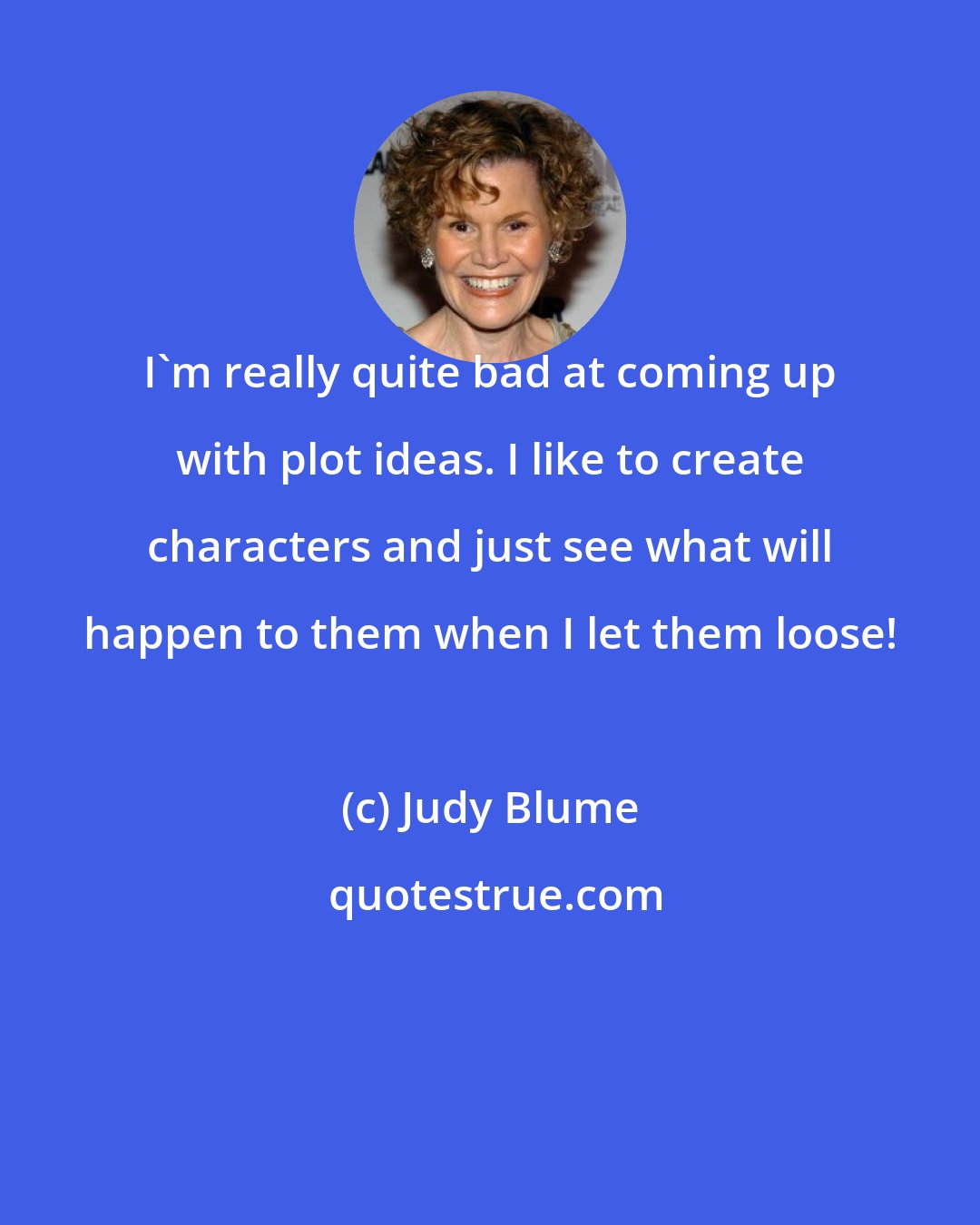 Judy Blume: I'm really quite bad at coming up with plot ideas. I like to create characters and just see what will happen to them when I let them loose!