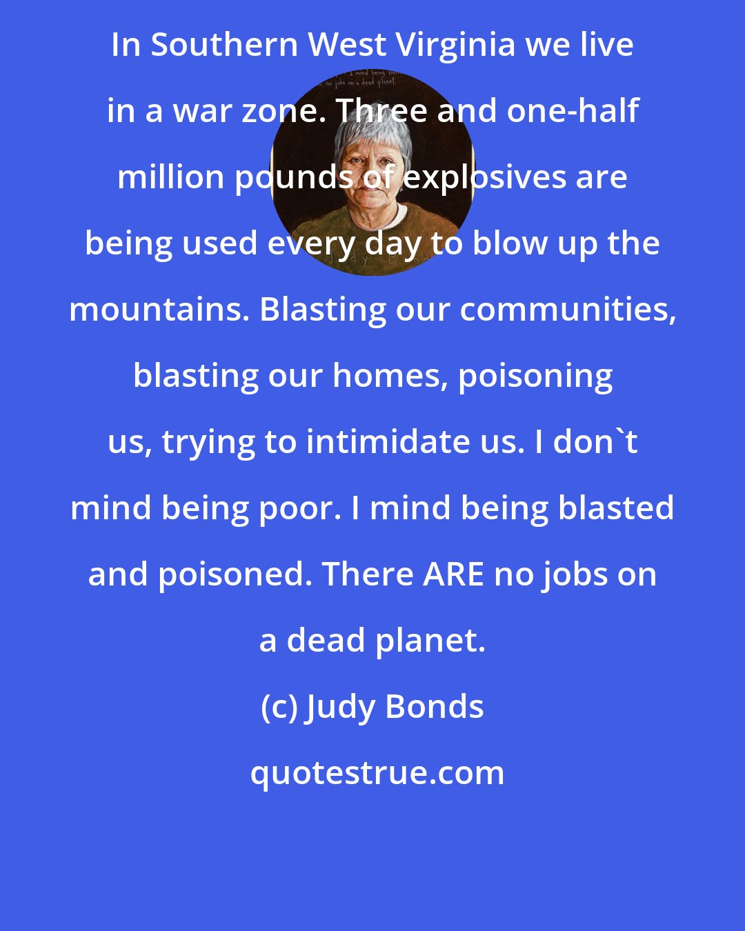 Judy Bonds: In Southern West Virginia we live in a war zone. Three and one-half million pounds of explosives are being used every day to blow up the mountains. Blasting our communities, blasting our homes, poisoning us, trying to intimidate us. I don't mind being poor. I mind being blasted and poisoned. There ARE no jobs on a dead planet.