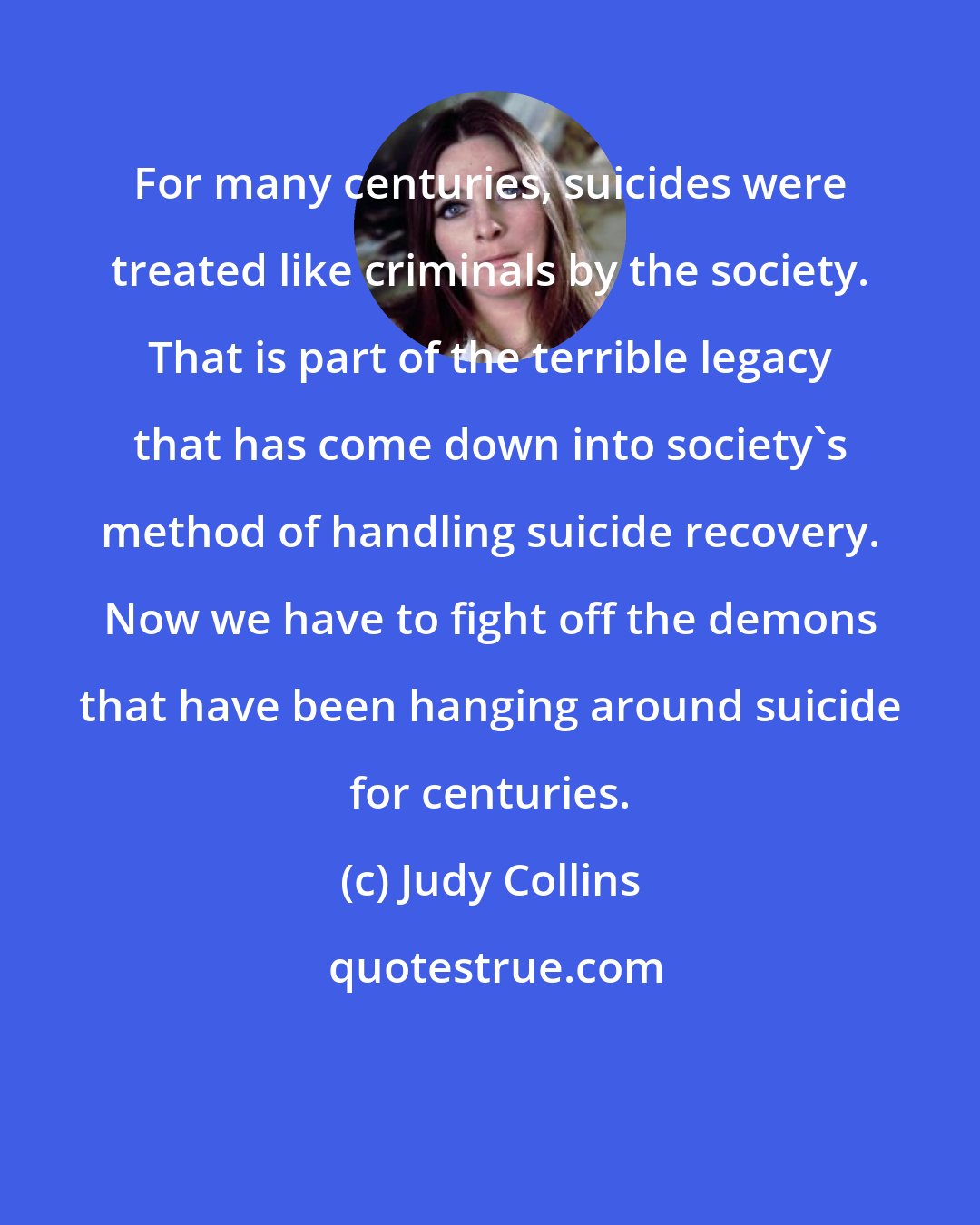 Judy Collins: For many centuries, suicides were treated like criminals by the society. That is part of the terrible legacy that has come down into society's method of handling suicide recovery. Now we have to fight off the demons that have been hanging around suicide for centuries.