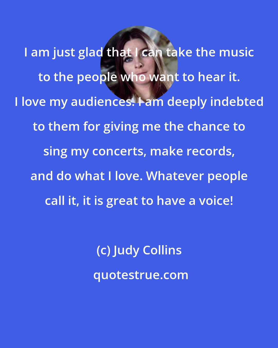 Judy Collins: I am just glad that I can take the music to the people who want to hear it. I love my audiences. I am deeply indebted to them for giving me the chance to sing my concerts, make records, and do what I love. Whatever people call it, it is great to have a voice!