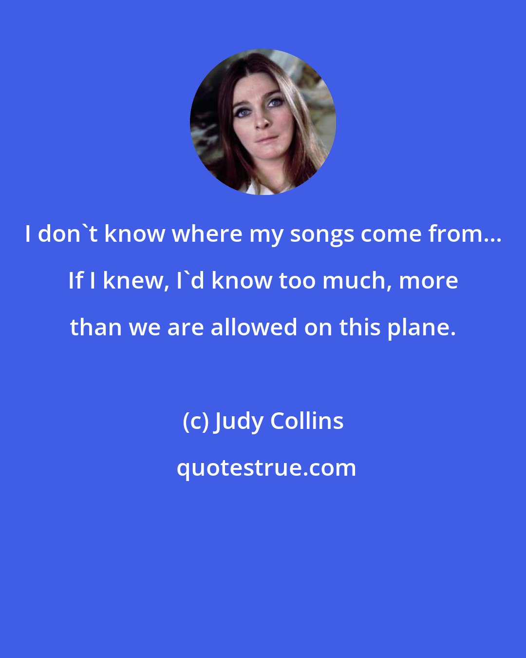 Judy Collins: I don't know where my songs come from... If I knew, I'd know too much, more than we are allowed on this plane.