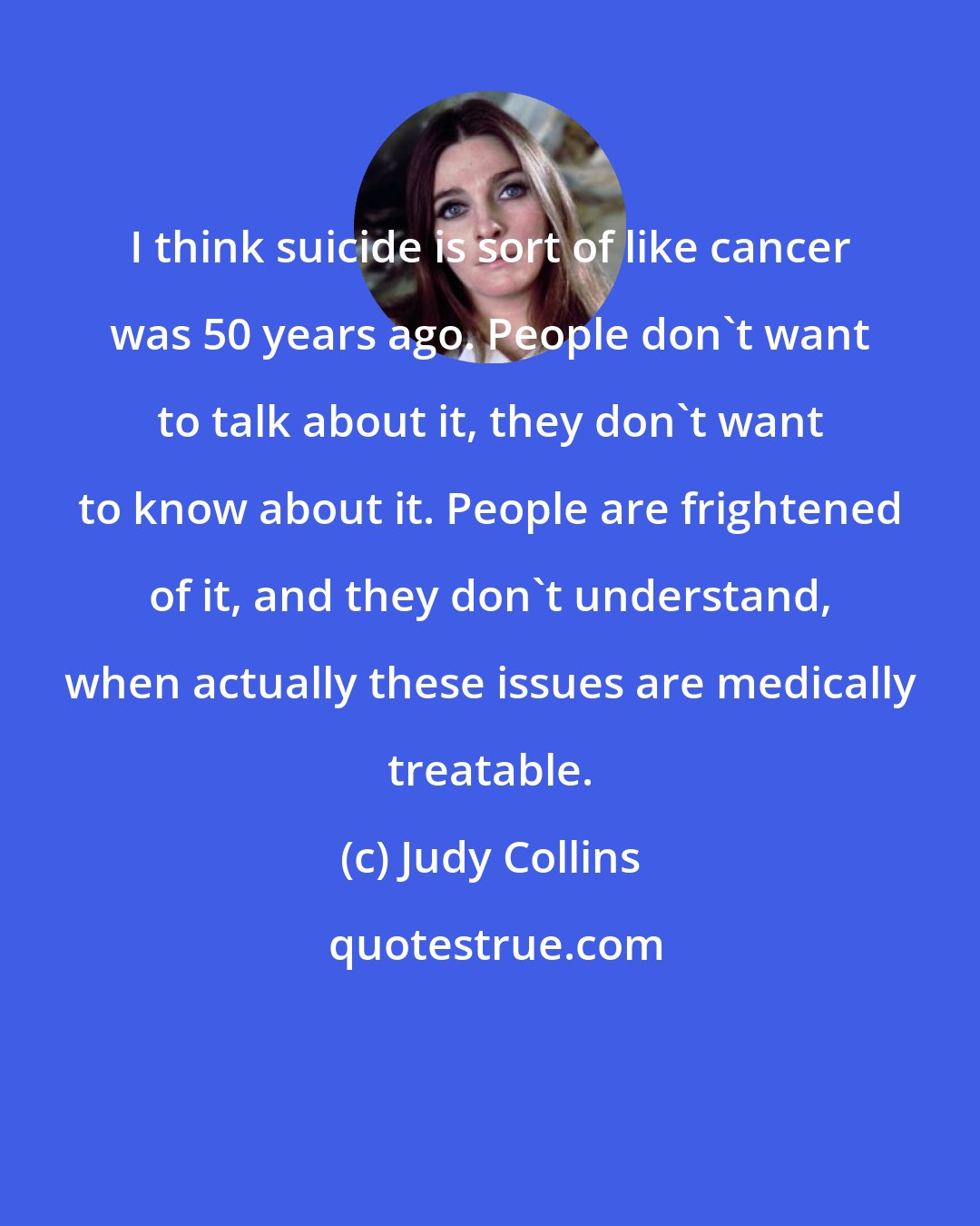 Judy Collins: I think suicide is sort of like cancer was 50 years ago. People don't want to talk about it, they don't want to know about it. People are frightened of it, and they don't understand, when actually these issues are medically treatable.