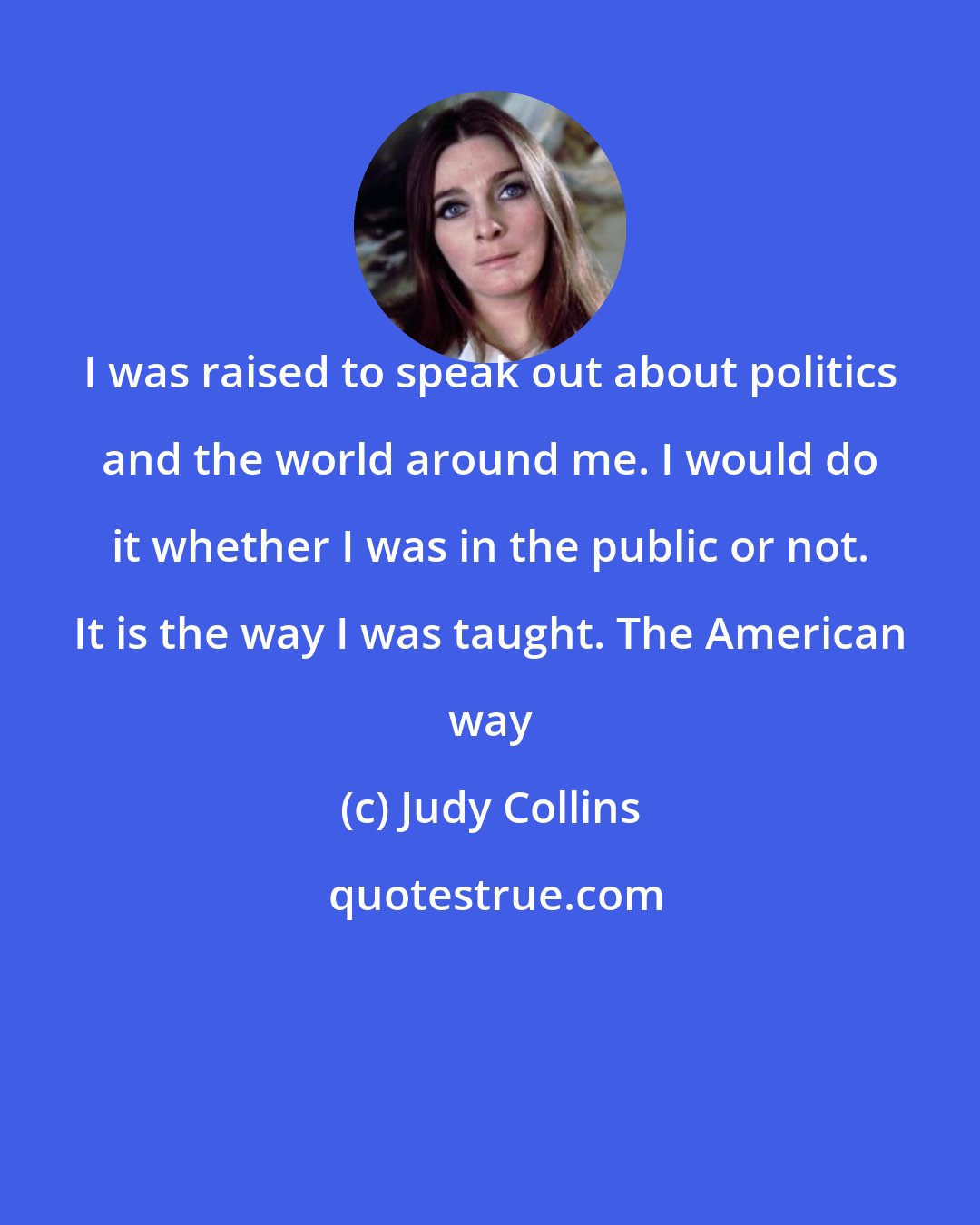 Judy Collins: I was raised to speak out about politics and the world around me. I would do it whether I was in the public or not. It is the way I was taught. The American way