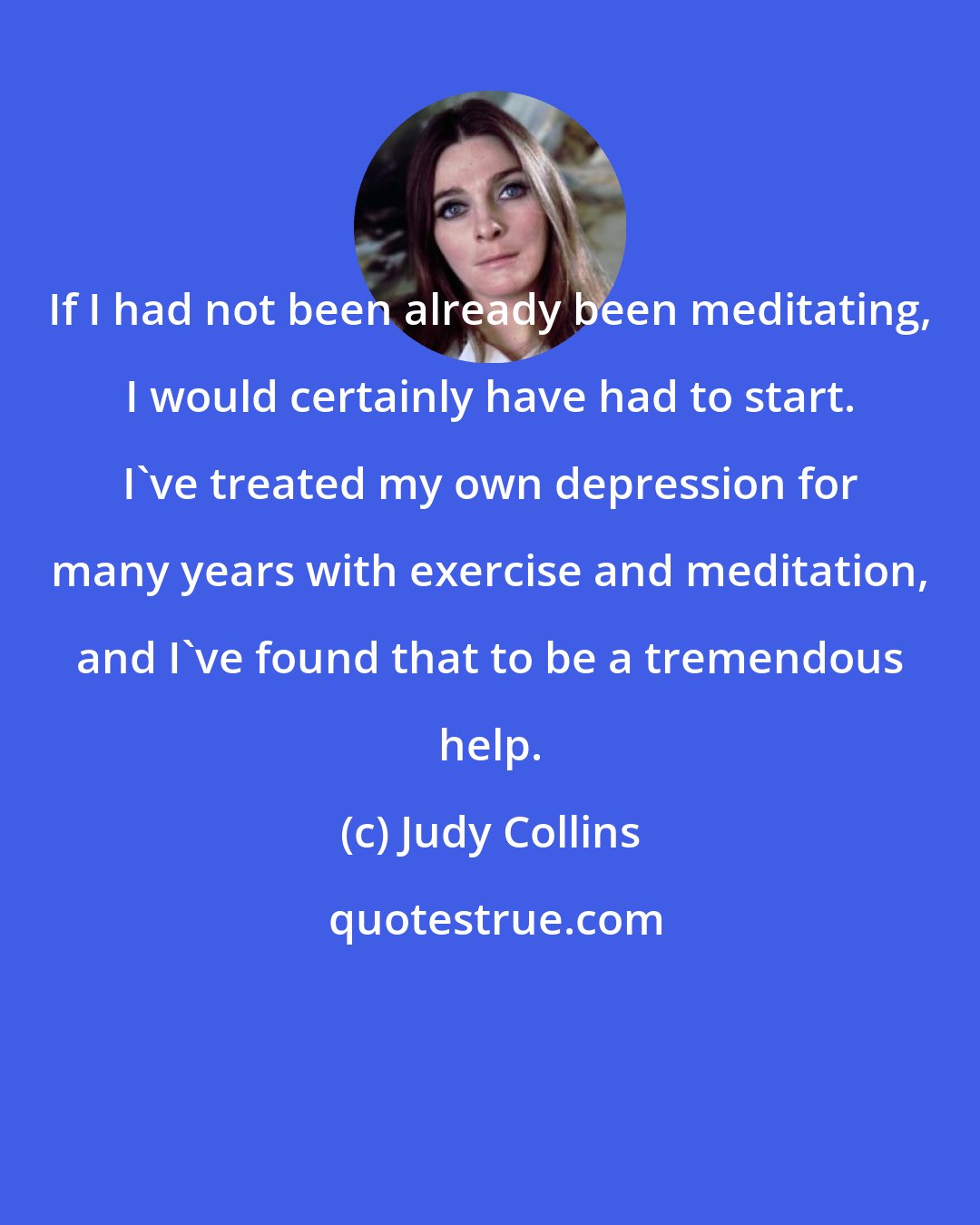 Judy Collins: If I had not been already been meditating, I would certainly have had to start. I've treated my own depression for many years with exercise and meditation, and I've found that to be a tremendous help.