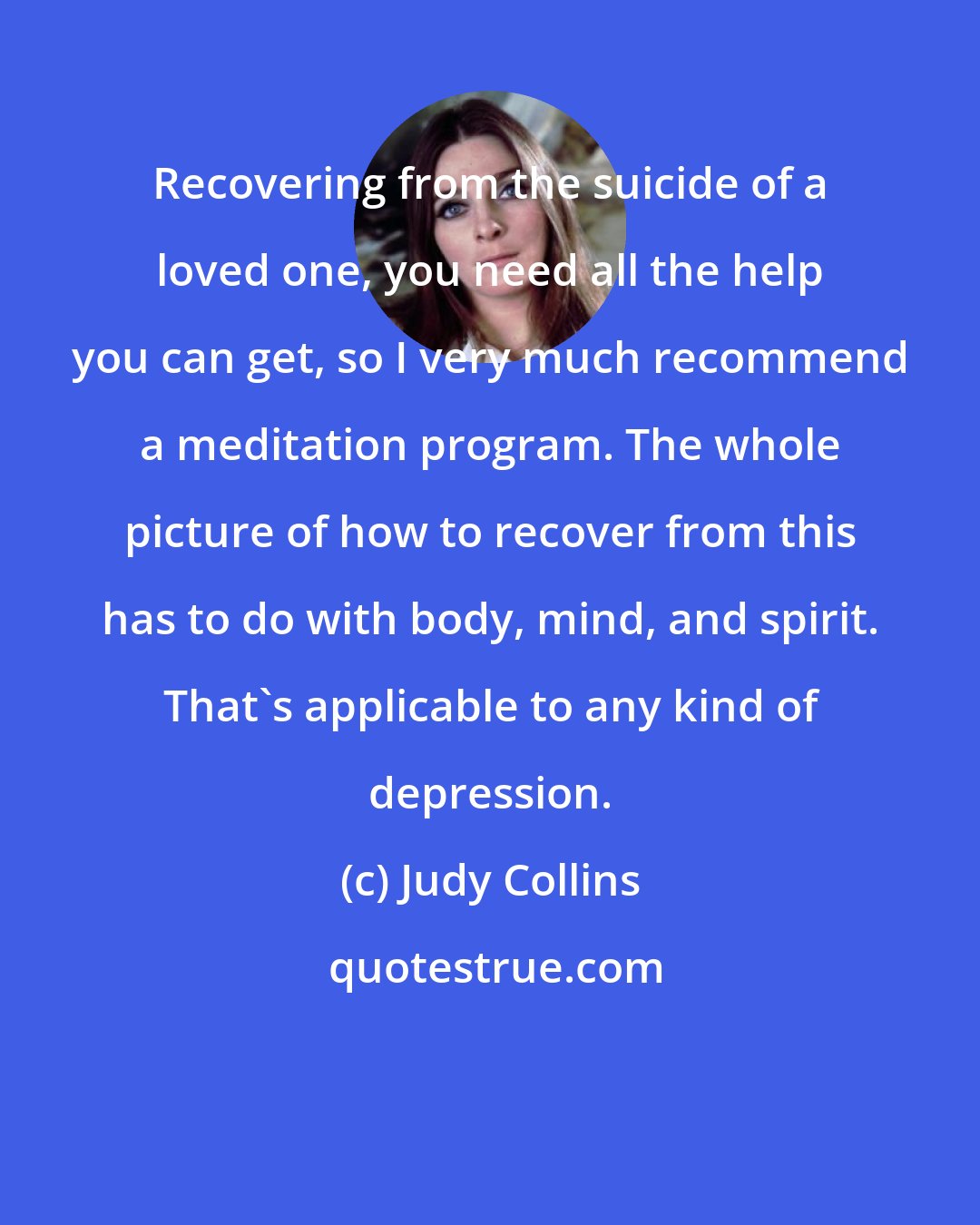 Judy Collins: Recovering from the suicide of a loved one, you need all the help you can get, so I very much recommend a meditation program. The whole picture of how to recover from this has to do with body, mind, and spirit. That's applicable to any kind of depression.