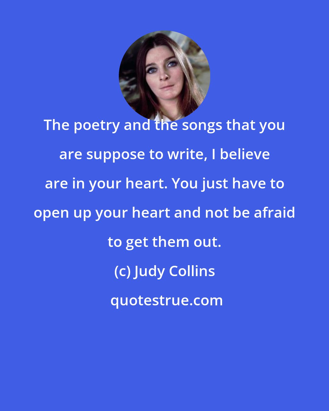 Judy Collins: The poetry and the songs that you are suppose to write, I believe are in your heart. You just have to open up your heart and not be afraid to get them out.