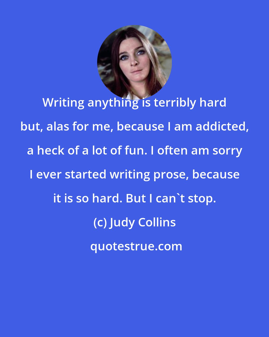 Judy Collins: Writing anything is terribly hard but, alas for me, because I am addicted, a heck of a lot of fun. I often am sorry I ever started writing prose, because it is so hard. But I can't stop.