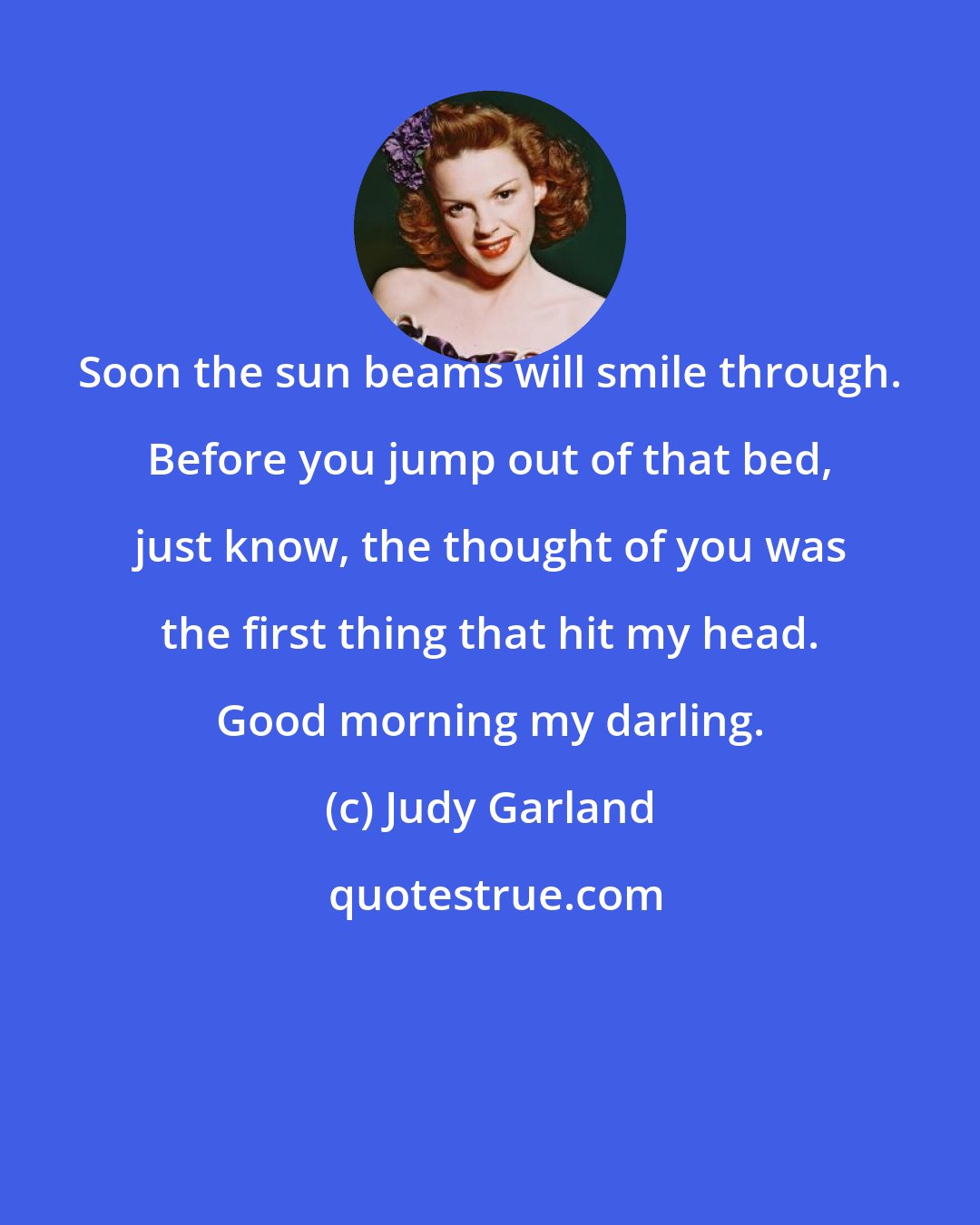 Judy Garland: Soon the sun beams will smile through. Before you jump out of that bed, just know, the thought of you was the first thing that hit my head. Good morning my darling.