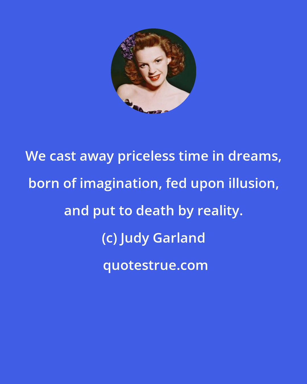 Judy Garland: We cast away priceless time in dreams, born of imagination, fed upon illusion, and put to death by reality.