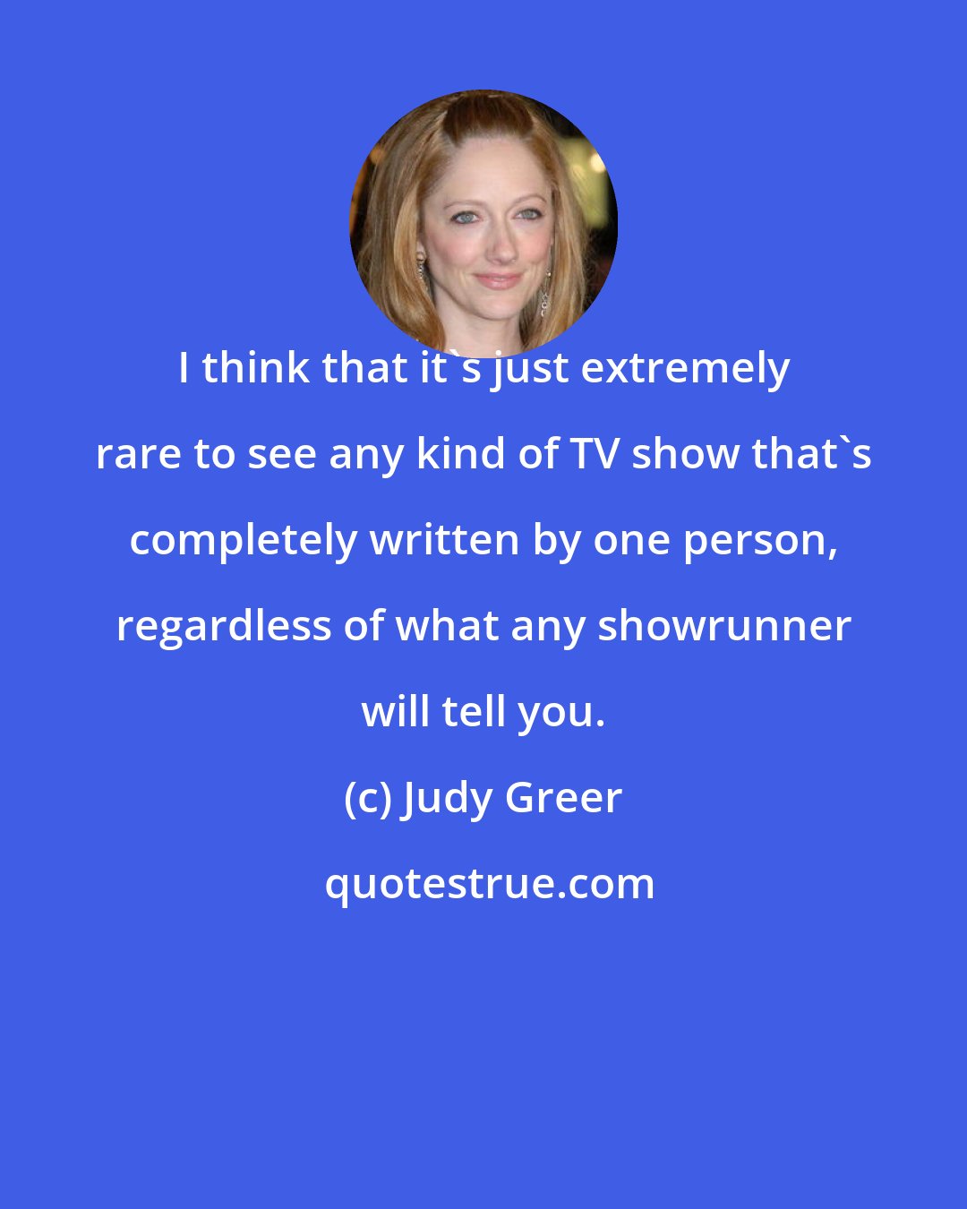 Judy Greer: I think that it's just extremely rare to see any kind of TV show that's completely written by one person, regardless of what any showrunner will tell you.