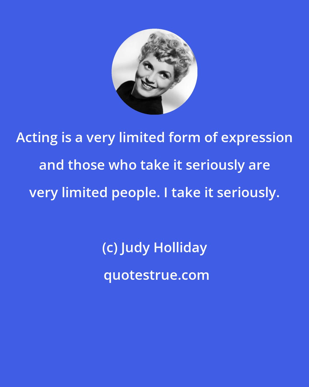 Judy Holliday: Acting is a very limited form of expression and those who take it seriously are very limited people. I take it seriously.