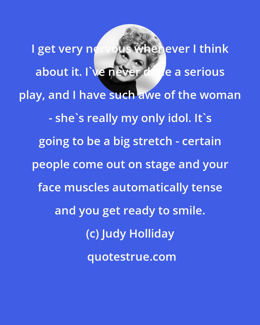 Judy Holliday: I get very nervous whenever I think about it. I've never done a serious play, and I have such awe of the woman - she's really my only idol. It's going to be a big stretch - certain people come out on stage and your face muscles automatically tense and you get ready to smile.