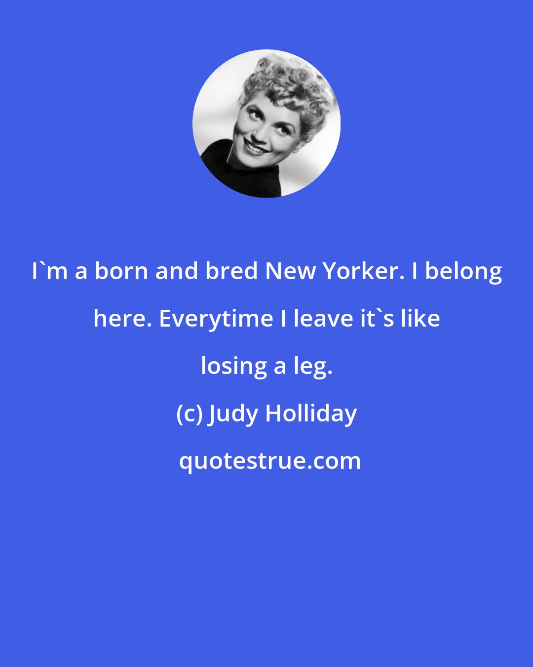 Judy Holliday: I'm a born and bred New Yorker. I belong here. Everytime I leave it's like losing a leg.