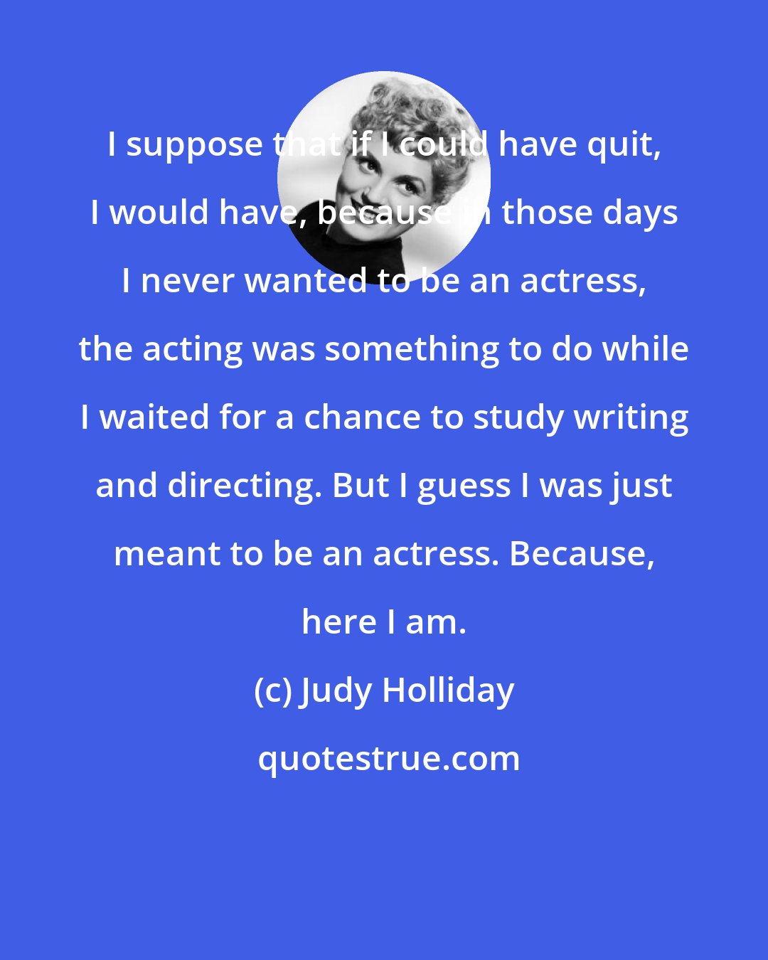 Judy Holliday: I suppose that if I could have quit, I would have, because in those days I never wanted to be an actress, the acting was something to do while I waited for a chance to study writing and directing. But I guess I was just meant to be an actress. Because, here I am.