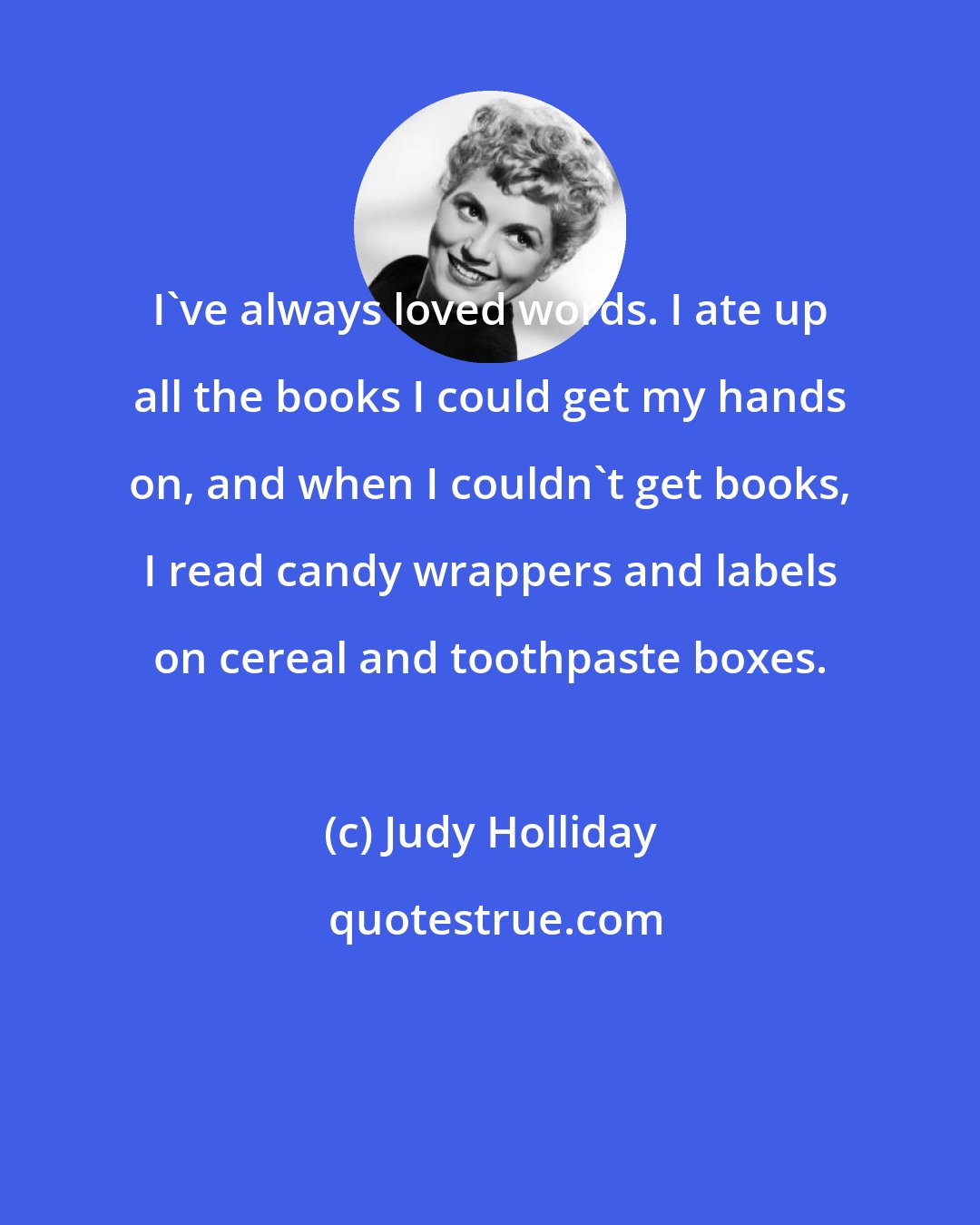 Judy Holliday: I've always loved words. I ate up all the books I could get my hands on, and when I couldn't get books, I read candy wrappers and labels on cereal and toothpaste boxes.